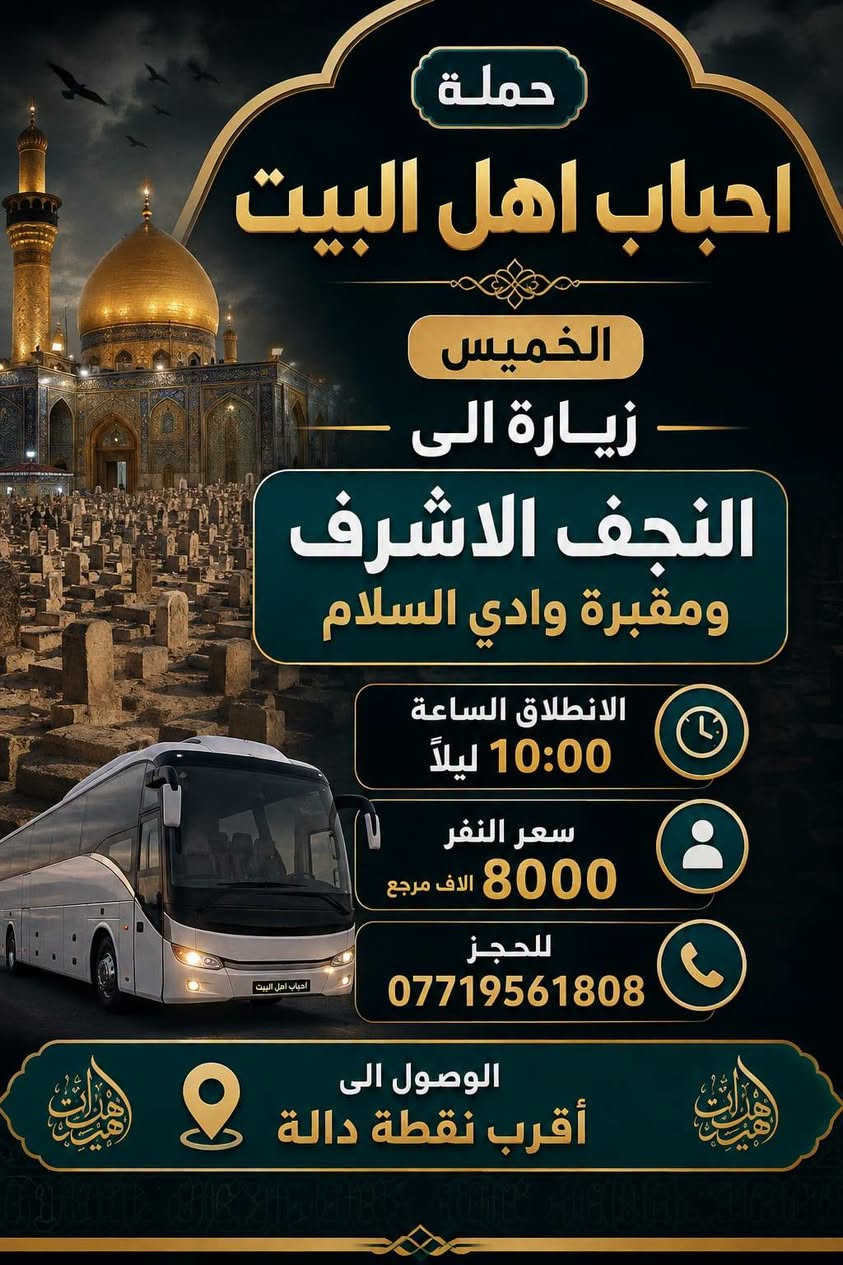 السلام عليكم 
رحلات يوم الخميس

نص مكتوب في الصور:
- حملة أحباب أهل البيت الخميس زيارة إلى كربلاء المقدسة الانطلاق الساعة 8:00 مساءً سعر النفر 6000 الاف مرجع للحجز مجتبى *********** الوصول إلى أقرب نقطة دالة
- حملة احباب اهل البيت الخميس زيارة الى النجف الاشرف ومقبرة وادي السلام الانطلاق الساعة 10:00 ليلاً سعر النفر 8000 الاف مرجع للحجز *********** الوصول الى أقرب نقطة دالة
