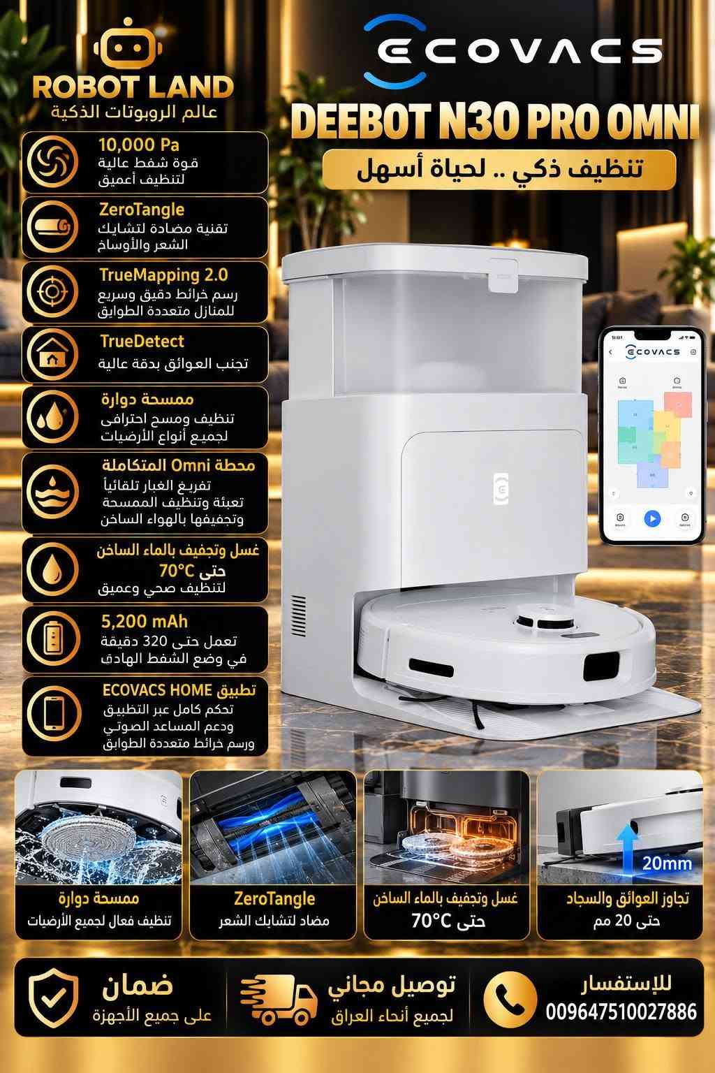 تشكيلة مكانس روودبوت ماركة ايكوفاكس

نص مكتوب في الصور:
- ROBOT LAND عالم الروبوتات الذكية 18,000 Pa قوة شفط هائلة لتنظيف أعمق OZMO ROLLER ممسحة دوارة بتقنية تغسيل نفسها باستمرار بالماء النظيف بسرعة 200 دورة/دقيقة TruEdge 2.0 تنظيف دقيق للحواف والوصول إلى الزوايا AIVI 3D 3.0 ملاحة ذكية وتجنب العوائق بالذكاء الاصطناعي ZeroTangle 2.0 تقنية مضادة لتشابك الشعر والأوساخ تفريغ أتوماتيكي للغبار كيس كبير السعة لأساييع من الاستخدام غسل الممسحة بالماء الساخن حتى 75°C مع تجفيف بالهواء الساخن حتى 63°C إدارة ذكية للمياه تعبئة الماء النظيف تلقائياً وتصريف الماء المتسخ (حسب إصدار المحطة) كاميرا مراقبة AIVI 3D 3D مراقبة المنزل عبر التطبيق مع رؤية ليلية وفلاش للظلام ECOVACS DEEBOT X8 PRO OMNI تنظيف احترافي .. بذكاء أكبر كاميرا مراقبة مع فلاش للظلام AIVI 3D 3.0 TruEdge 2.0 تنظيف الحواف والزوايا بدقة عالية OZMO ROLLER ممسحة دوارة تغسل نفسها باستمرار بالماء النظيف تجفيف الممسحة بالهواء الساخن حتى 63°C تعبئة الماء النظيف وتصريف الماء المتسخ تلقائياً (حسب إصدار المحطة) ضمان على جميع الأجهزة توصيل مجاني لجميع أنحاء العراق للاستفسار 009647510027886
- ROBOT LAND عالم الروبوتات الذكية ECOVACS DEEBOT X9 PRO OMNI أقوى تقنيات التنظيف الذكي 16,600 Pa قوة شفط هائلة لتنظيف أعمق تقنية BLAST تدفق هواء قوي 16.3 L/s OZMO ROLLER ممسحة رول ذاتية التنظيف حتى 220 دورة/دقيقة 3,700 Pa بضغط TruEdge 2.0 تنظيف دقيق للحواف بمستشعر ثلاثي الأبعاد ZeroTangle 3.0 تقنية مضادة لتشابك الشعر والأوساخ AIVI 3D 3.0 التعرف على العوائق باستخدام الذكاء الاصطناعي والرؤية الثلاثية الأبعاد AI Stain Detection 2.0 التعرف الذكي على البقع وتنشيفها بعمق 6,400 mAh بطارية قوية تعمل حتى 220 دقيقة كاميرا للمراقبة عبر التطبيق مراقبة المنزل عن بعد OZMO ROLLER ممسحة ممسحة رول ذاتية التنظيف حتى 220 دورة/دقيقة بضغط 3,700 Pa TruEdge 2.0 تنظيف دقيق للحواف بمستشعر ثلاثي الأبعاد ZeroTangle 3.0 تقنية مضادة لتشابك الشعر والأوساخ AIVI 3D 3.0 التعرف على العوائق بالذكاء الاصطناعي غسل الممسحة بالماء الساخن من 40°C حتى 75°C للتنظيف العميق تجفيف الممسحة بالهواء الساخن حتى 63°C إدارة تلقائية للمياه تعبئة وتنظيف وتصريف المياه بشكل تلقائي التعرف على السجاد ورفع الممسحة تلقائياً ضمان على جميع الأجهزة توصيل مجاني لجميع أنحاء العراق للاستفسار 009647510027886
- ROBOT LAND عالم الروبوتات الذكية 18,000 Pa قوة شفط هائلة لتنظيف أعمق OZMO ROLLER رول ممسحة متطور بتنظيف مستمر بالماء وبرغوط عالية TruEdge 2.0 تنظيف دقيق للحواف والوصول إلى الزوايا AIVI 3D 3.0 التعرف الذكي على العوائق وتجنبها بدقة عالية كاميرا مراقبة مراقبة المنزل عن بعد مع فلاش للرؤية الليلية محطة Omni المتكاملة غسل الممسحة بالماء الساخن حتى 75 °C وتجفيف بالهواء الساخن وتعبئة المياه تلقائياً وتصريف الماء المتسخ تلقائياً 6,400 mAh بطارية قوية تعمل حتى 220 دقيقة خرائط متعددة الطوابق حفظ أكثر من طابق وتخصيص مناطق ومنع مناطق تحكم ذكي عبر التطبيق - الأوامر الصوتية Google و Alexa Assistant دعم ECOVACS DEEBOT T80 PRO OMNI تنظيف ذكى .. لحياة أسهل كاميرا مراقبة مع فلاش رؤية ليلية واضحة ومراقبة المنزل عبر التطبيق OZMO ROLLER تنظيف مستمر بالماء وبرغوط عالية غسل وتجفيف بالماء الساخن حتى 75 C° وتجفيف بالهواء الساخن تطبيق ECOVACS خرائط متعددة الطوابق وتخصيص المناطق ضمان على جميع الأجهزة توصيل مجاني لجميع أنحاء العراق للاستفسار 009647510027886
- ROBOT LAND عالم الروبوتات الذكية ECOVACS DEEBOT T30 PRO OMNI WHITE تنظيف ذكي .. راحة أكبر في حياتك 11,000 Pa قوة شفط عالية للتنظيف العميق TruEdge تنظيف دقيق للحواف والوصول إلى الزوايا ZeroTangle تقنية مضادة لتشابك الشعر والأوساخ TrueDetect 3D 3.0 تجنب العوائق بدقة عالية TrueMapping 2.0 ملاحة بالليزر LDS ورسم خرائط دقيقة رفع الممسحة 9 مم كشف السجاد تلقائياً ورفع الممسحة لحمايته OZMO Turbo 2.0 مسح أرضيات قوي مع تعبئة تلقائية للمياه محطة Omni المتكاملة تفريغ الغبار تلقائياً تعبئة وتصريف المياه غسل وتجفيف الممسح بالهواء الساخن 5,200 mAh تعمل حتى 290 دقيقة في وضع الشفط الهادئ تطبيق ECOVACS HOME تحكم كامل عبر التطبيق ورسم خرائط متعددة الطوابق TruEdge تنظيف دقيق للحواف ZeroTangle مضاد لتشابك الشعر OZMO Turbo 2.0 مسح أرضيات قوي مع تعبئة تلقائية للمياه 9mm رفع الممسحة 9 مم كشف السجاد تلقائياً ضمان على جميع الأجهزة توصيل مجاني لجميع أنحاء العراق للاستفسار 009647510027886
- ROBOT LAND عالم الروبوتات الذكية 11,000 Pa قوة شفط عالية للتنظيف العميق TruEdge 2.0 تنظيف دقيق للحواف والوصول إلى الزوايا ZeroTangle 2.0 تقنية مضادة لتشابك الشعر والأوساخ TrueDetect 3D 3.0 تجنب العوائق بدقة عالية TrueMapping 2.0 ملاحة بالليزر LDS ورسم خرائط دقيقة تجاوز العوائق والسجاد حتى 20 مم محطة Omni المتكاملة تفريغ الغبار تلقائياً تعبئة وتصريف المياه غسل وتجفيف المماسح بالماء الساخن غسل بالماء الساخن حتى 70°C وتجفيف بالهواء الساخن 5,200 mAh تعمل حتى 290 دقيقة في وضع الشفط الهادئ تطبيق ECOVACS HOME تحكم كامل عبر التطبيق ودعم المساعد الصوتي ورسم خرائط متعددة الطوابق ECOVACS DEEBOT T30S PRO OMNI تنظيف ذكي .. راحة أكبر في حياتك TruEdge 2.0 تنظيف دقيق للحواف ZeroTangle 2.0 مضاد لتشابك الشعر غسل وتجفيف بالماء الساخن حتى 70°C تفريغ الغبار تلقائياً محطة Omni المتكاملة تجاوز العوائق والسجاد حتى 20 mm ضمان على جميع الأجهزة توصيل مجاني لجميع أنحاء العراق للاستفسار 009647510027886
- ROBOT LAND عالم الروبوتات الذكية 10,000 Pa قوة شفط عالية لتنظيف أعمق ZeroTangle تقنية مضادة لتشابك الشعر والأوساخ TrueMapping 2.0 رسم خرائط دقيق وسريع للمنازل متعددة الطوابق TrueDetect تجنب العوائق بدقة عالية ممسحة دوارة تنظيف ومسح احترافي لجميع أنواع الأرضيات محطة Omni المتكاملة تفريغ الغبار تلقائياً تعبئة وتنظيف الممسحة وتجفيفها بالهواء الساخن غسل وتجفيف بالماء الساخن حتى 70 C° لتنظيف صحي وعميق 5,200 mAh تعمل حتى 320 دقيقة في وضع الشفط الهادئ تطبيق ECOVACS HOME تحكم كامل عبر التطبيق ودعم المساعد الصوتي ورسم خرائط متعددة الطوابق ECOVACS DEEBOT N30 PRO OMNI تنظيف ذكي .. لحياة أسهل ممسحة دوارة تنظيف فعال لجميع الأرضيات ZeroTangle مضاد لتشابك الشعر غسل وتجفيف بالماء الساخن حتى 70 C° تجاوز العوائق والسجاد حتى 20 مم ضمان على جميع الأجهزة توصيل مجاني لجميع أنحاء العراق للإستفسار 009647510027886