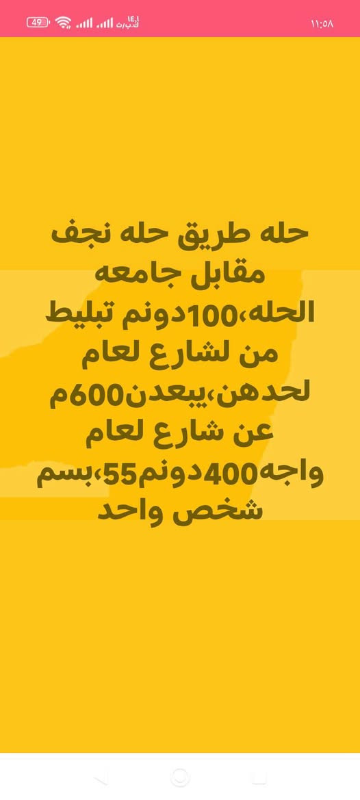 لا توجد تفاصيل

نص مكتوب في الصور:
- حله، طريق نجف، تجاري، حله، مجاور جامعه بابل، سنترعلشارع العام 17 دونم طابو زراعي صرف واجه 125 م سعر دونم 350
- حله،شارع لرايط بين بزل حجي علي وطريق100علتبليط طابوزراعي،18دونم,سعر,,,200لدونم،
- حله طريق حله نجف مقابل جامعه الحله، 100دونم تبليط من لشارع لعام لحدهن، يبعدن 600م عن شارع لعام واجه 400دونم 55، بسم شخص واحد
- حله قرب فرع مهندسين علشارع60مباشرقطعه تجاريه واجه14مساحه323مط ابوصف،سعرمتر4750