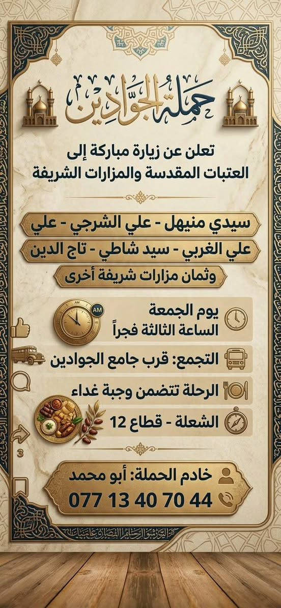 لا توجد تفاصيل

نص مكتوب في الصور:
- حملة الجوادين: رحلة العشق والولاء تُطلق حملتها المُباركة إلى النجف الأشرف الموعد: يوم الجمعة الساعة: 9:00 ليلاً مكان التجمع: قرب جامع الجوادين الشعلة، قطاع 12 للحجز والاستفسار *********** *********** خادم الحملة: أبو محمد جمال
- حملة الجوادين تعلن عن زيارة مباركة إلى العتبات المقدسة والمزارات الشريفة سيدي منيهل - علي الشرجي - علي علي الغربي - سيد شاطي - تاج الدين وثمان مزارات شريفة أخرى يوم الجمعة الساعة الثالثة فجراً التجمع: قرب جامع الجوادين الرحلة تتضمن وجبة غداء الشعلة - قطاع 12 خادم الحملة: أبو محمد ***********
- اللهم صل على مُحَمَّد وَآلِ مُحَمَّد حملة الجوادين زيارة سامراء المقدسة يوم السبت بعد صلاة الظهر مكان التجمع: قرب جامع الجوادين خادم الحملة: أبو محمد للاستفسار: *********** *********** سفرة مباركة إن شاء الله