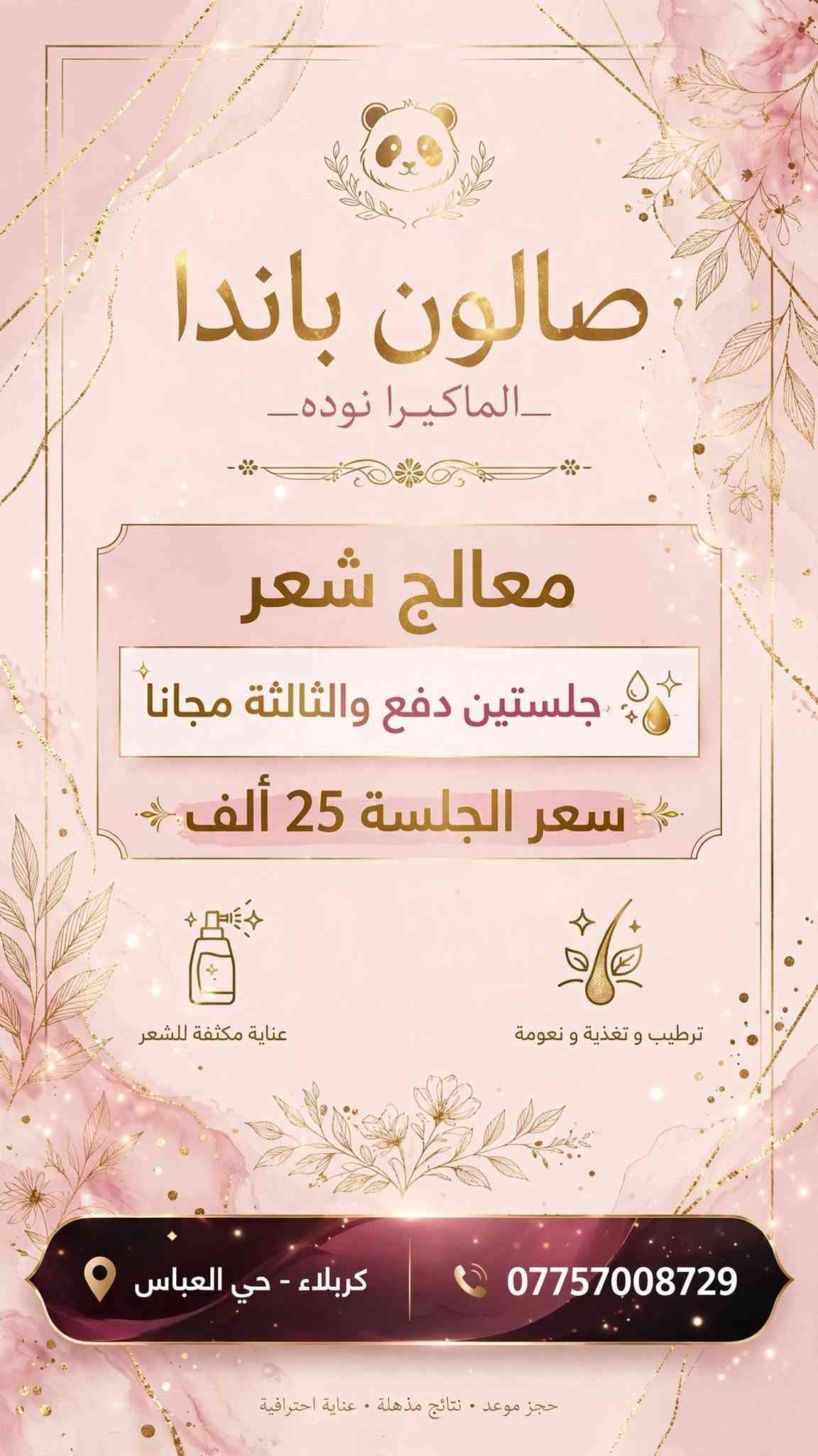 صالون باندا باداره ألماكيرا نوده 
تاتو25
حفافه5
تنضيف بشره10
بدكير قدم10
اكرلك 25
جلش قدم15
العنوان حي العباس يم مولده صدام نهايه الحولي جم ليدي فتنس

نص مكتوب في الصور:
- صالون باندا - الماكيرا نوده صالون تجميل نسائي . عناية وجمال . مكياج احترافي عرض خاص . لمدة يومين فقط عرضنا المميز فقط ب 25 ألف فقط تنظيف بشرة عناية عميقة ونضارة للبشرة بدكير قدم ترطيب وتقشير وتجميل الأقدام حفافة حفافة حواجب بدقة واحترافية *********** كربلاء - حي العباس للحجز والاستفسار . يرجى التواصل عبر الهاتف . العرض صالح ليومين فقط
- صالون باندا - الماكيرا نوده للتجميل والمكياج الاحترافي عروضنا الخاصة عرض 1 مكياج + تسريحة 35 ألف تجميل كامل + تسريحة راقية عرض 2 مع عدسات ورموش 50 ألف عدسات + رموش طبيعية فاخرة مكياج تسريحة رموش عدسات كربلاء - حي العباس *********** للحجز والاستفسار - مواعيد يومياً من 10 صباحاً حتى 8 مساءً
- صالون باندا _الماكيرا نوده_ معالج شعر جلستين دفع والثالثة مجانا سعر الجلسة 25 ألف عناية مكثفة للشعر ترطيب و تغذية و نعومة كربلاء - حي العباس *********** حجز موعد . نتائج مذهلة . عناية احترافية