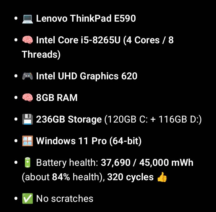 لابتوب Lenovo Thinkpad E590

المعالج: Intel Core i5-8265U (4 Cores / 8 Threads)

كرت الشاشة: Intel UHD Graphics 620

رام: 8GB

التخزين: 236GB 


نظام التشغيل: Windows 11 Pro (64-bit)

صحة البطارية: Battery health: 37,690 / 45,000 mWh (about 84% health)
هدية ماوس واير اوتو كلك وماوسباد