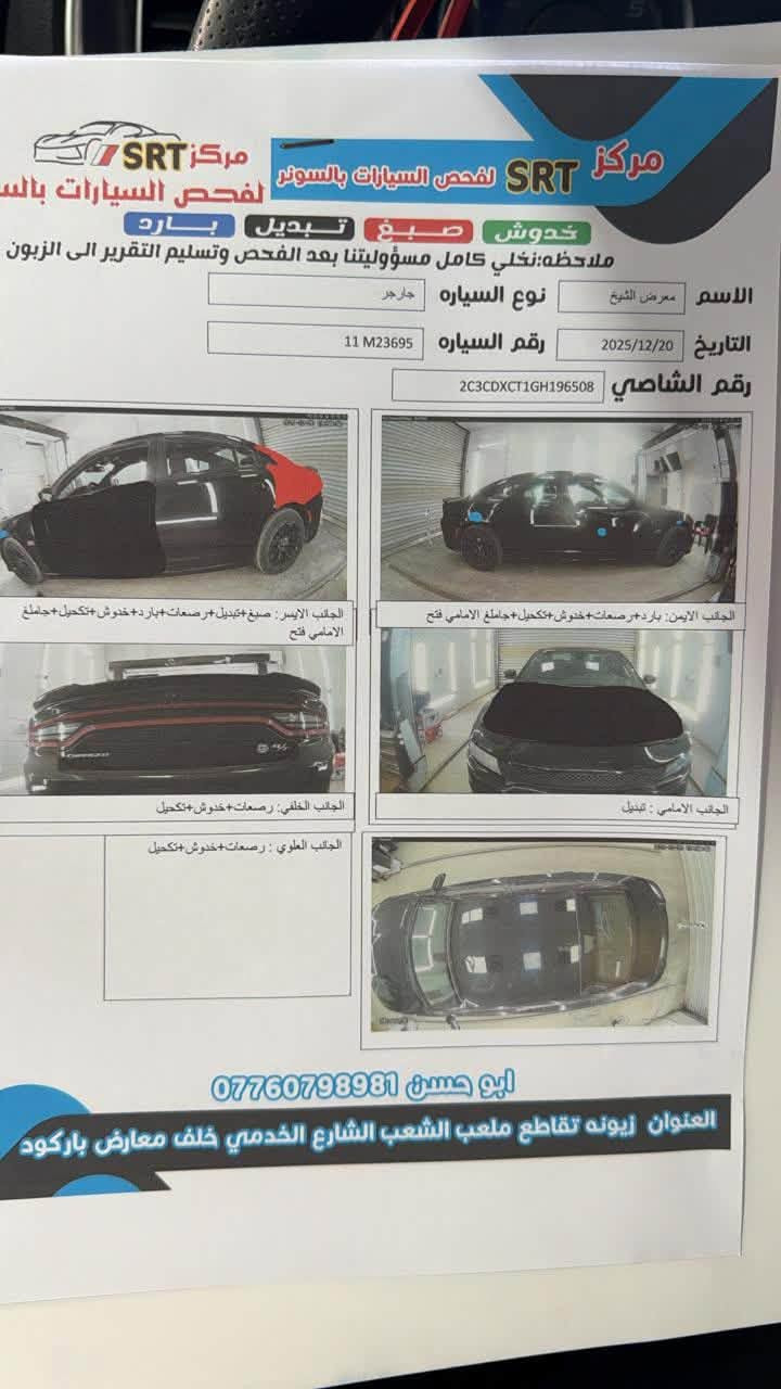 سلام عليكم 
جارجر Rt للبيع 2016
مواصفات 
شاشه جبيره 
كشنات مخمل
كرسي كهرباء
شفتات 
داخل كاربون 
كير محرك مكفول
دواخل كفاله
سونار مرفق مع المنشور 
صبغ قطعه فقط جاملغ بدون لغد وشاصي خلفي وباب مبدل بلاد 
بنيد دعاميات محدث srt 
السعر 158$مجال بسيط 
العنوان بغداد الدولعي
***********

نص مكتوب في الصور:
- مركز SRT لفحص السيارات بالسونر
- خدوش صبغ تبديل بارد
- ملاحظة: نخلي كامل مسؤوليتنا بعد الفحص وتسليم التقرير الى الزبون
- الاسم معرض الشيخ
- التاريخ 2025/12/20
- نوع السيارة جارجر
- رقم السيارة 11 M23695
- رقم الشاصي 2C3CDXCT1GH196508
- الجانب الايسر: صبغ+تبديل+رصعات+بارد+خدوش+تكحيل+جاملغ الامامي فتح
- الجانب الايمن: بارد+رصعات+خدوش+تكحيل+جاملغ الامامي فتح
- الجانب الخلفي: رصعات+خدوش+تكحيل
- الجانب الامامي: تبديل
- الجانب العلوي: رصعات+خدوش+تكحيل
- ابو حسن ***********
- العنوان زيونه تقاطع ملعب الشعب الشارع الخدمي خلف معارض باركود