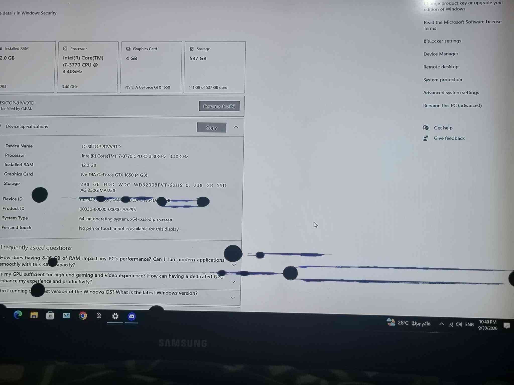 شاشه سامسونك مستعمله رايدلها تبديل شاشه السعر 80 الف الجهاز مابي شي مكاني بابل بس بشاشه تبديل التواصل واتساب ***********

نص مكتوب في الصور:
- e details in Windows Security
- Installed RAM
- 2.0 GB
- DR3
- ESKTOP-91VV9TD
- be filled by O.E.M.
- Processor
- Intel(R) Core(TM)
- i7-3770 CPU @
- 3.40GHz
- 3.40 GHz
- Graphics Card
- 4 GB
- NVIDIA GeForce GTX 1650
- Storage
- 537 GB
- 141 GB of 537 GB used
- Rename this PC
- Copy
- Device Specifications
- Device Name
- Device ID
- Product ID
- System Type
- Pen and touch
- DESKTOP-91VV9TD
- Intel(R) Core(TM) i7-3770 CPU @ 3.40GHz 3.40 GHz
- 12.0 GB
- NVIDIA GeForce GTX 1650 (4 GB)
- 298 GB HDD WDC WD3200BPVT-60JJ5T0, 238 GB SSD
- AGI250GIMAI238
- COF942S 65D-444 DDA-E4954D-5B
- 00330-80000-00000-AA295
- 64-bit operating system, x64-based processor
- No pen or touch input is available for this display
- Frequently asked questions
- How does having 8-15 GB of RAM impact my PC's performance? Can I run modern applications
- smoothly with this RAM capacity?
- s my GPU sufficient for high end gaming and video experience? How can having a dedicated GPU
- enhance my experience and productivity?
- Am I running the latest version of the Windows OS? What is the latest Windows version?
- SAMSUNG
- Change product key or upgrade your
- edition of Windows
- Read the Microsoft Software License
- Terms
- BitLocker settings
- Device Manager
- Remote desktop
- System protection
- Advanced system settings
- Rename this PC (advanced)
- Get help
- Give feedback
- 26 C
- عالم جزئياً
- ENG
- 10:40 PM
- 9/30/2026
- About See details in Windows Security Installed RAM 12.0 GB DDR3 Processor Intel(R) Core(TM) i7-3770 CPU @ 3.40GHz 3.40 GHz Graphics Card 4 GB NVIDIA GeForce GTX 1650 Storage 537 GB 141 GB of 537 GB used DESKTOP-91VV9TD To be filled by O.E.M. Rename this PC Copy Device Specifications Device Name DESKTOP-91VV9TD Processor Intel(R) Core(TM) i7-3770 CPU @ 3.40GHz 3.40 GHz Installed RAM 12.0 GB Graphics Card NVIDIA GeForce GTX 1650 (4 GB) Storage 298 GB HDD WDC WD3200BPVT-60JJ5T0, 238 GB SSD AGI250GIMAi238 Device ID Product ID 00330-80000-00000-AA295 System Type 64-bit operating system, x64-based processor Pen and touch No pen or touch input is available for this display Frequently asked questions How does having 8-16 GB of RAM impact my PC's performance? Can I run modern applications smoothly with this RAM capacity? Is my GPU sufficient for high end gaming and video experience? How can having a dedicated GPU enhance my experience and productivity? Am I running the latest version of the Windows OS? What is the latest Windows version? Change product key or upgrade your edition of Windows Read the Microsoft Software License Terms BitLocker settings Device Manager Remote desktop System protection Advanced system settings Rename this PC (advanced) Get help Give feedback