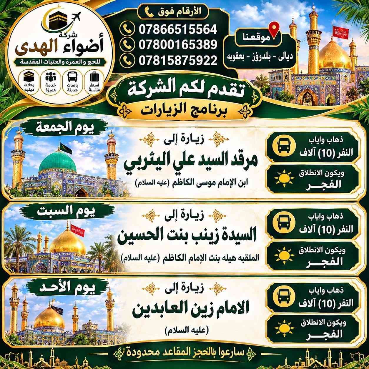 لا توجد تفاصيل

نص مكتوب في الصور:
- شركة أضواء الهدى للحج والعمرة والعتبات المقدسة رحلات متميزة خدمة متميزة باصات حديثة أسعار مناسبة الحجز والاستفسار موظفة الاتصال الأرقام فوق *********** *********** *********** موقعنا ديالى - بلدروز - كنعان - بعقوبة تقدم لكم الشركة يوم الخميس 2026/10/1 يوم الخميس مبيت النفر (15) ألف زيارة الى النجف الأشرف كربلاء المقدسة وشريفه بنت الامام الحسن (عليها السلام) الانطلاق الفجر يوم الجمعة زيارة الى كربلاء المقدسة ذهاب واياب النفر (10) ألف الانطلاق الفجر يوم الجمعة زيارة الى... الحاج يوسف والإمام كززدين ومدينة الألعاب النفر النفر (5) ألف الانطلاق 2:00 ظهراً يوم السبت زيارة الى... الكاظمية المقدسة ذهاب واياب النفر (6) ألف الانطلاق 1:00 ظهراً يوم السبت زيارة الى... عبدالله ابن علي والمشتل البنفسج ذهاب واياب النفر (5) ألف الانطلاق 3:00 عصراً سارعوا بالحجز المقاعد محدودة
- الأرقام فوق *********** *********** *********** موقعنا ديالى - بلدروز - بعقوبة شركة أضواء الهدى للحج والعمرة والعتبات المقدسة رحلات دينية خدمة مميزة باصات حديثة أسعار مناسبة تقدم لكم الشركة برنامج الزيارات يوم الجمعة زيارة إلى مرقد السيد علي اليثربي ابن الإمام موسى الكاظم (عليه السلام) ذهاب واياب النفر (10) آلاف ويكون الانطلاق الفجر يوم السبت زيارة إلى السيدة زينب بنت الحسين الملقبه هيله بنت الإمام الكاظم (عليه السلام) ذهاب واياب النفر (10) آلاف ويكون الانطلاق الفجر يوم الأحد زيارة إلى الامام زين العابدين (عليه السلام) ذهاب واياب النفر (10) آلاف ويكون الانطلاق الفجر سارَعوا بالحجز المقاعد محدودة