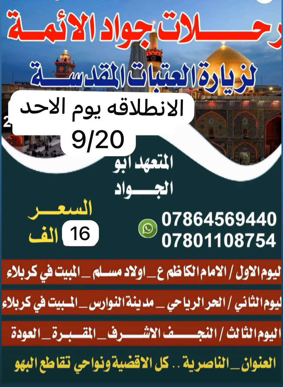 📢رحلات جواد الائمه ع اختر احد البرامج يوم الاحد 
🔘 حطمنا الاسعار لعيونكم 12 الاف  والثاني 16 الف🔘☑️🔘الناصريه /نصر / شطره / غراف  *********** السعر 12الف عن رحلتها يوم الاحد 9/20 يوم الاربعاء
⏮ الانطلاقه الى النجف والمبيت في كربلاء
⏪اليوم الثاني الحر والنوارس والمبيت في كربلاء

💙💙💙💙💙💙💙💙💙💙💙💙💙💙💙
⬅️اليوم الثالث ::(مع العودة للأهل) : 

⏪العلويه شريفه مع العوده مع العوده للاهل 

=_=_=_=_=_=_=_=_=_=_=_=_=_=_=_=
 
🔶️باصات حديثة 🎀🚌 🚌🚌

🎀 تبريد مكثف 🎀 ❄❄🔆✅

✔ راحة كاملة لك ولعائلتك✔

💎 لسنا الوحيدون ولكننا الافضل.. 

✔ لاتفوت الفرصه 👉

👈عائلتك تثق بك اختر لها الافضل...🏃‍♂️أقتنم الفرصة👉

✨✨✨✨✨✨✨✨✨✨✨✨✨✨
-غرف مكيفة ونظيفة - 🌠

👍🏻غايتا منا في اسعادكم وأتمام زيارتكم بأرخص الاسعار✔
:::::::::::::::::::::::::::::::::::::::::::::::::::::::::::::::
🌷قال الامام الحسين(ع):من زارني زرته لو كان في قعر جهنم اخرجته🌷

🔘انشر ولك الاجر...
{من دال على الخير كفاعله}

❗سارع بالحجز العدد محدود❗

👈عائلتك تثق بك اختر لها الافضل...🏃‍♂️أقتنم الفرصة

✔زوارنا تشهد على خدمتنا 🎀
✨ آراء زوارنا تهمنا ✨

📌 التجربة أكبر برهان

🎐احجز مقعدك قبل اكتمال العدد...🎐 كل 10 نفرات نفر واحد مجاني 

📞للتواصل والاستفسار:
واتساب :***********
او مراسلتنا على الفيس بوك
العنوان:🏠📌🔻
الناصرية/تقاطع البهو
 وكل اقضيه ونواحي المحافظه 
النصر. الشطره الغراف بركة الله وأهل البيت (ع) 🔘☑️🟡

نص مكتوب في الصور:
- رحلات جواد الائمة لزيارة العتبات المقدسة الانطلاقه يوم الاحد بسعر 12 الف يوم الاحد 9/20 اليوم الاول النجف المقبره المبيت في كربلاء اليوم الثاني الحر الرياحي مدينة النوارس المبيت في كربلاء اليوم الثالث مع العودة زيارة السيدة شريفة ابو الجواد *********** العنوان/كل اقضية ونواحي الناصرية وخطوة الامام علي(ع) وتقاطع البهو
- رحلات جواد الائمة لزيارة العتبات المقدسة الانطلاقه يوم الاحد 9/20 المتعهد ابو الجواد السعر 16 الف *********** *********** ليوم الاول / الامام الكاظم ع _اولاد مسلم _المبيت في كربلاء ليوم الثاني / الحر الرياحي _مدينة النوارس _المبيت في كربلاء اليوم الثالث / النجف الاشرف _المقبرة _العودة العنوان _الناصرية ..كل الاقضية ونواحي تقاطع البهو