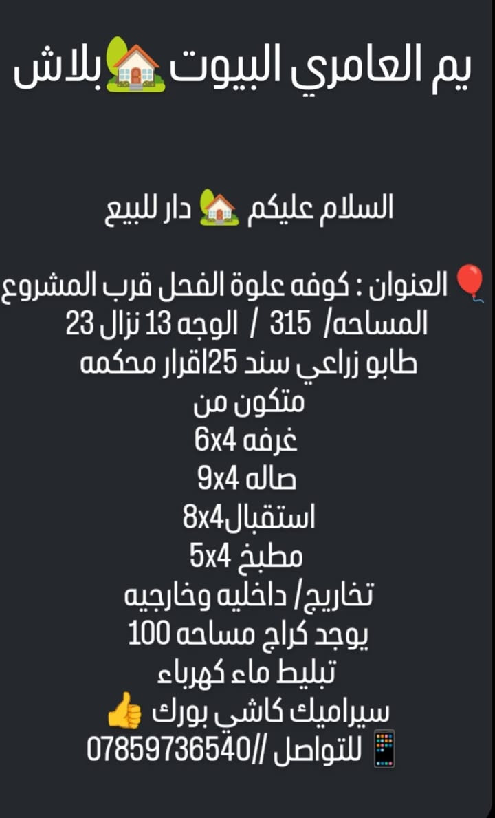 بلاش بلاش الله يديم الرخص 
السلام عليكم  دار للبيع 
العنوان //كوفه علوة الفحل قرب مشروع الماء   
المساحه/  315  /  الوجه 13 نزال 23
طابو زراعي سند 25اقرار محكمه 
متكون من 
غرفه 6x4
صاله 9x4
استقبال8x4 
مطبخ 5x4
تخاريج/ داخليه وخارجيه 
يوجد كراج مساحه 100 
تبليط ماء كهرباء
سيراميك كاشي بورك 👍
للتواصل //***********
خادمكم عقيل العامري ❤
