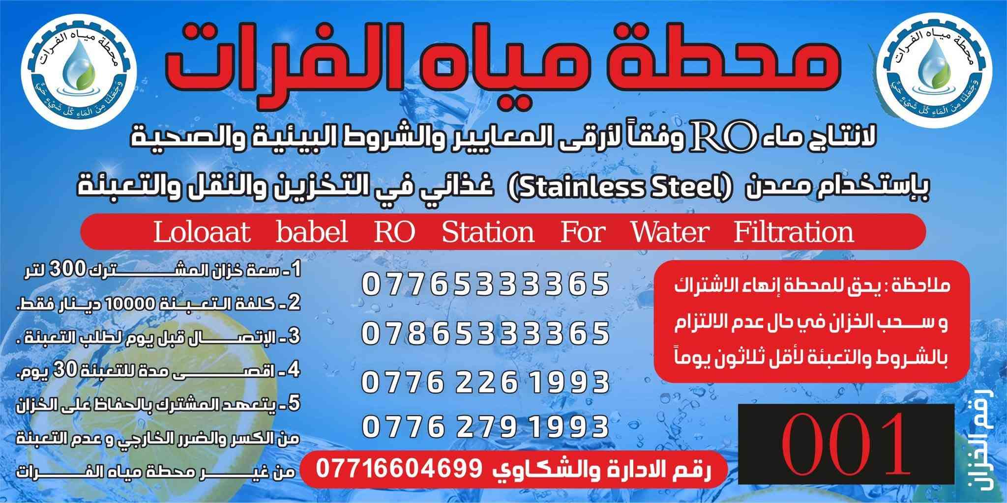 السلام عليكم تعلن محطة مياه الفرات / توفر حاليا تانكي سل استيل غذائي بكميات كبيره خدمة الا اهلي وناسي الطيبين حي دجله وكراره الطابو والنسيم والبوعيثه استلام التانكي مجانآ اشتراك الشهري 10 الف محطة مياه الفرات دوما لكم واليكم لطلب الاشتراك الاتصال على الرقم *********** ابو كرار

نص مكتوب في الصور:
- محطة مياه الفرات لانتاج ماء RO وفقاً لأرقى المعايير والشروط البيئية والصحية باستخدام معدن (Stainless Steel) غذائي في التخزين والنقل والتعبئة Loloaat babel RO Station For Water Filtration 1- سعة خزان المشترك 300 لتر 2- كلفة التعبئة 10000 دينار فقط. 3- الاتصال قبل يوم لطلب التعبئة. 4- اقصى مدة للتعبئة 30 يوم. 5- يتعهد المشترك بالحفاظ على الخزان من الكسر والضرر الخارجي و عدم التعبئة من غير محطة مياه الفرات ملاحظة : يحق للمحطة إنهاء الاشتراك و سحب الخزان في حال عدم الالتزام بالشروط والتعبئة لأقل ثلاثون يوماً *********** *********** *********** *********** رقم الادارة والشكاوي *********** 001 رقم الخزان
- محطة مياه الفرات لانتاج ماء RO وفقاً لأرقى المعايير والشروط البيئية والصحية باستخدام معدن (Stainless Steel) غذائي في التخزين والنقل والتعبئة Loloaat babel RO Station For Water Filtration 1- سعة خزان المشترك 300 لتر 2- كلفة التعبئة 10000 دينار فقط. 3- الإتصال قبل يوم لطلب التعبئة . 4- اقصى مدة للتعبئة 30 يوم. 5- يتعهد المشترك بالحفاظ على الخزان من الكسر والضرر الخارجي و عدم التعبئة من غير محطة مياه الفرات ملاحظة: يحق للمحطة إنهاء الاشتراك وسحب الخزان في حال عدم الالتزام بالشروط والتعبئة لأقل ثلاثون يوماً *********** *********** *********** *********** رقم الادارة والشكاوي *********** 001 رقم الخزان