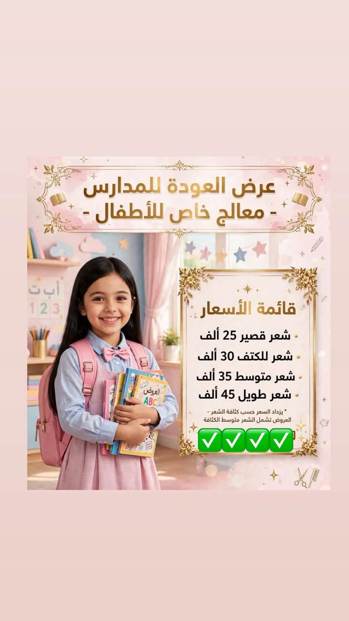 عروض مدته 5 ايام 🔥🔥🔥🔥

نص مكتوب في الصور:
- صالون لوجين
- جميع القصات مع شسوار 15
- ترتيب حاجب مع للفتتك 15
- للفتتك رموش 12
- رموش طرفية 20
- رموش وسط 30
- رموش كثيفة 35
- كل انواع تنظيف البشرة 15
- كل انواع البدكير 15
- اسعار عروض صبغ الطبيعي صبغ شعر قصير 35 شعر وسط 40 شعر طويل 55 طويل جداً 65 الشعر الكثيف يزداد السعر
- عروض على قسم الشيرة تنظيف جسم كامل شيرة دلكة سودانية لجسم كامل سكراب فول بدي بأكثر من نوع تنظيف هايدروفيشل لجسم كامل كله بـ 55 ألف بسسس بدل 85 ألف
- عرض العودة للمدارس - معالج خاص للأطفال - قائمة الأسعار - شعر قصير 25 ألف - شعر للكتف 30 ألف - شعر متوسط 35 ألف - شعر طويل 45 ألف - * يزداد السعر حسب كثافة الشعر - العروض تشمل الشعر متوسط الكثافة
- عروض خاصة لمدة 5 أيام على معالج ومسرح جوز الهند الطبيعي شعر أملس لامع وصحي 55 تسريح شعر قصير جداً بوي 65 تسريح شعر قصير 75 تسريح شعر للكتف 85 تسريح شعر وسط 100 تسريح شعر طويل وخفيف الأسعار والعروض لاتشمل الشعر الكثيف أبداً العرض لمدة 5 أيام فقط شعر ناعم ولامع جوز الهند الطبيعي معالج طبيعي خلي شعرك بأجمل إطلالة