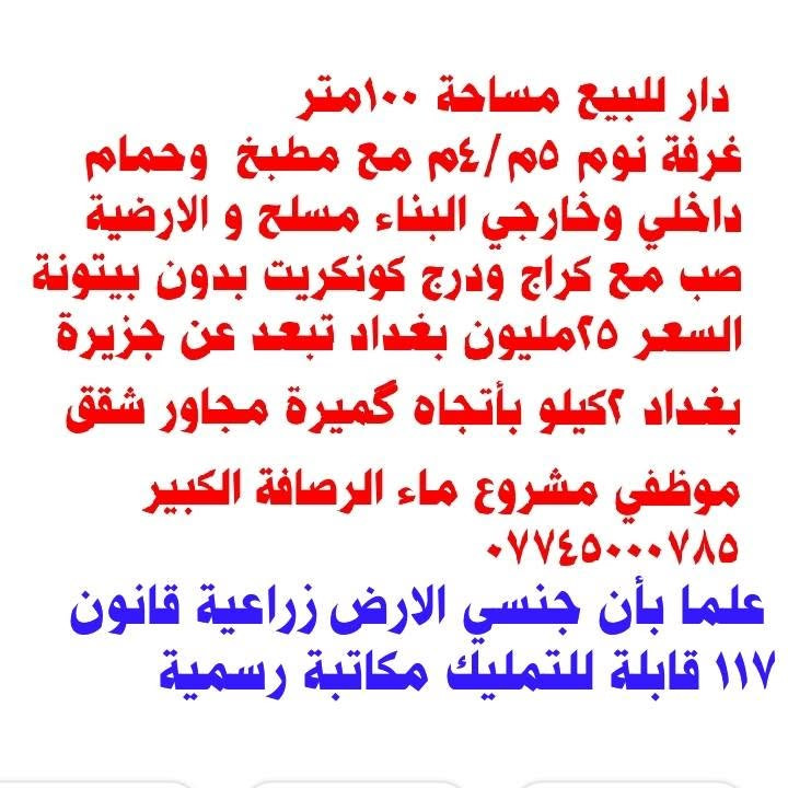 لا توجد تفاصيل

نص مكتوب في الصور:
- دار للبيع مساحة ١٠٠متر غرفة نوم ٥م/٤م مع مطبخ وحمام داخلي وخارجي البناء مسلح و الارضية صب مع كراج ودرج كونكريت بدون بيتونة السعر ٢٥مليون بغداد تبعد عن جزيرة بغداد ٢كيلو بأتجاه كميرة مجاور شقق موظفي مشروع ماء الرصافة الكبير *********** علما بأن جنسي الارض زراعية قانون ١١٧ قابلة للتمليك مكاتبة رسمية
- دار للبيع مساحة ١٠٠متر غرفة نوم ٥م/٤م مع مطبخ وحمام داخلي وخارجي البناء مسلح و الارضية صب مع كراج ودرج كونكريت بدون بيتونة السعر ٢٥مليون بغداد تبعد عن جزيرة بغداد ٢كيلو بأتجاه گميرة مجاور شقق موظفي مشروع ماء الرصافة الكبير *********** علما بأن جنسي الارض زراعية قانون ١١٧ قابلة للتمليك مكاتبة رسمية