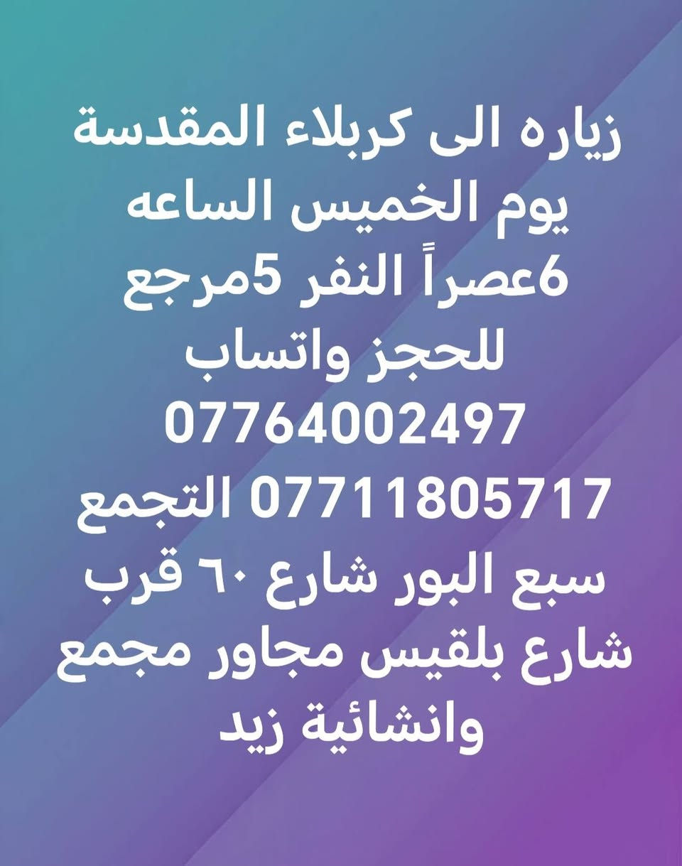 اليوم

نص مكتوب في الصور:
- زياره الى النجف والكوفه
- وزيارة المقابر يوم
- الخميس ساعه 9 ليلاً
- النفر 9 مرجع للحجز
- ***********
- ***********
- التجمع سبع البور شارع ٦٠
- قرب شارع بلقيس مجاور
- مجمع وانشائية زيد
- زياره الى كربلاء المقدسة يوم الخميس الساعه 6 عصراً النفر 5 مرجع للحجز واتساب *********** *********** التجمع سبع البور شارع 60 قرب شارع بلقيس مجاور مجمع وانشائية زيد