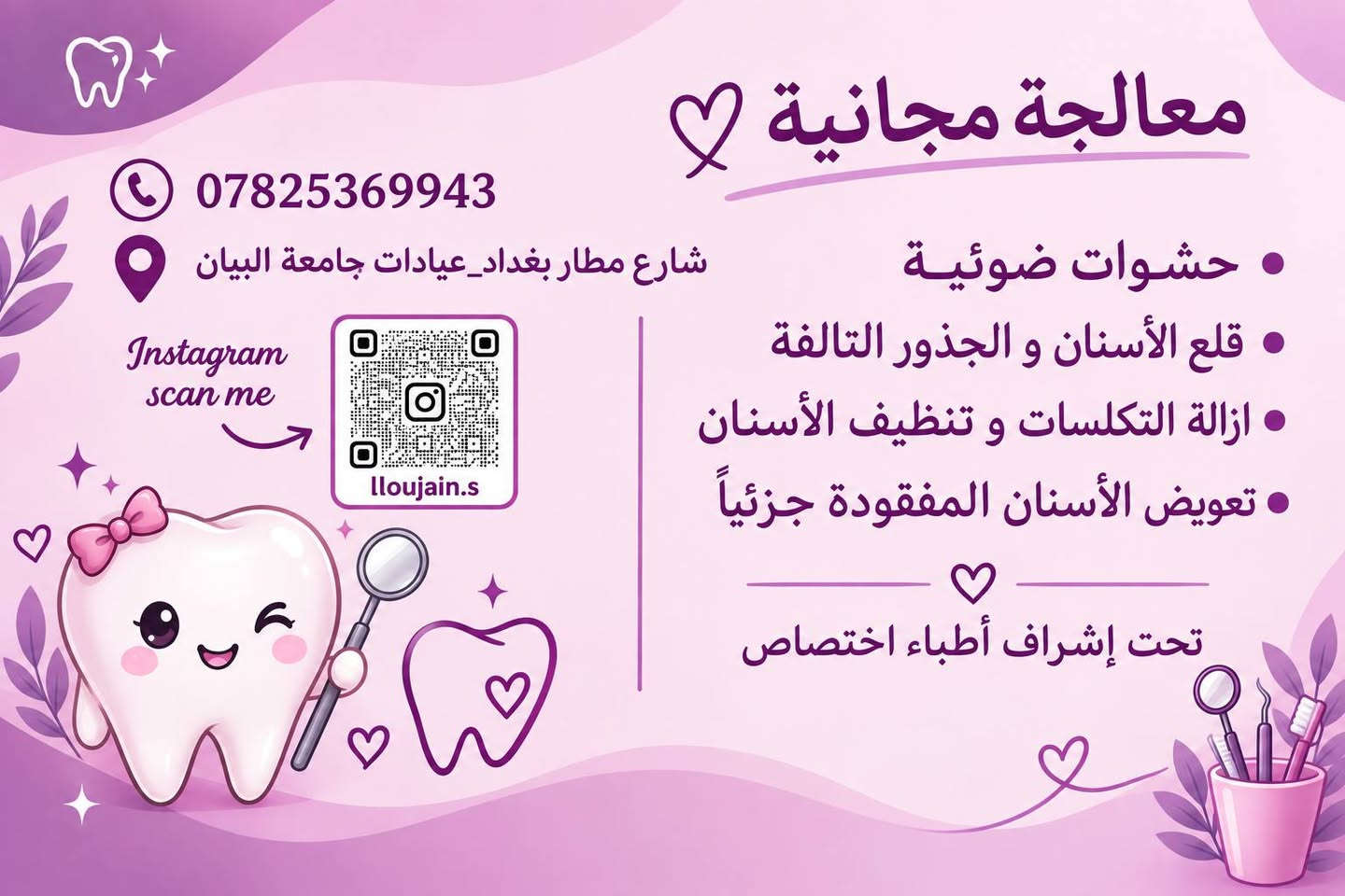 معالجة مجانية ❗❗
.................

-حشوات ضوئية

-قلع الأسنان و الجذور التالفة

-ازالة التكلسات و تنظيف الأسنان

-تعويض الأسنان المفقودة جزئيًا

تحت إشراف أطباء اختصاص
..............
📍 بغداد شارع المطار_عيادات جامعة البيان
📱 للتواصل ***********

نص مكتوب في الصور:
- الدكتورة لجين سعد الجلبي Dr. Loujain saad AL-chalabi
- معالجة مجانية *********** شارع مطار بغداد_عيادات جامعة البيان Instagram scan me lloujain.s حشوات ضوئية قلع الأسنان و الجذور التالفة ازالة التكلسات و تنظيف الأسنان تعويض الأسنان المفقودة جزئياً تحت إشراف أطباء اختصاص
- طقم جزئي متحرك
- 1-مُعالجة تسوس الاسنان بأستخدام حشوات ضوئيه ومعدنيه
- ٢- تنظيف الاسنان وازاله التكلسات والتصبغات.