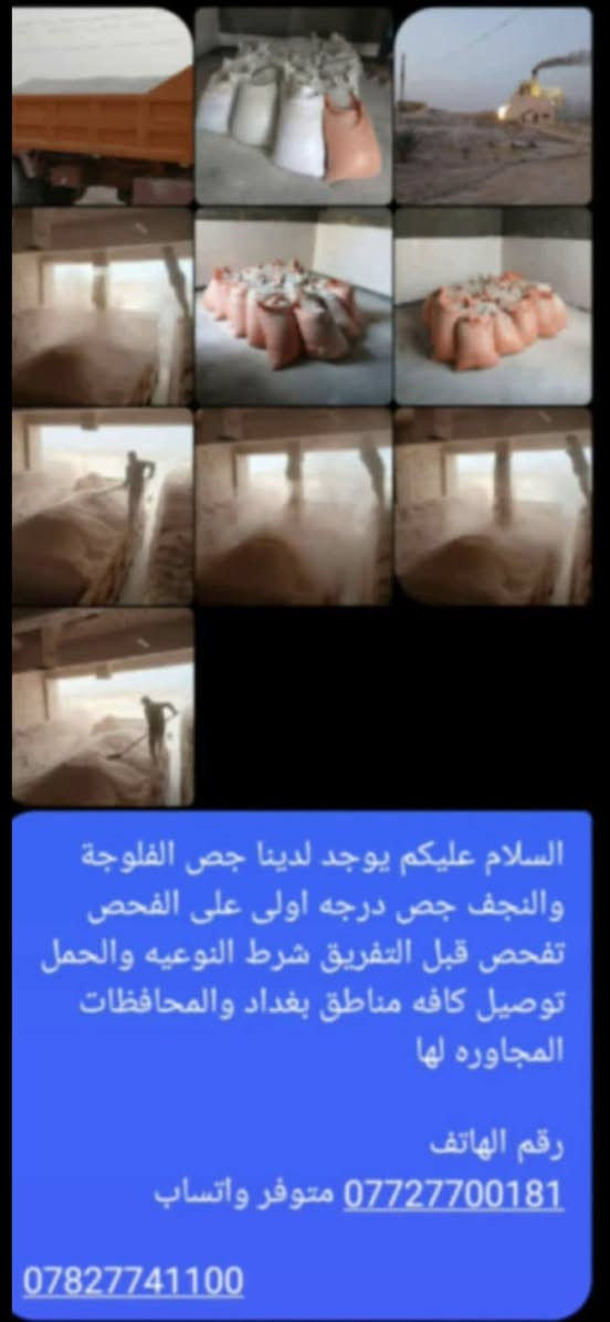 يوجد لدينا جص الفلوجه والنجف سياره ام العلم طويله شرط الفحص قبل التنزيل صاعد بل كواني
*********** واتساب على مدار 24 ساعه 
***********
يوجد لدينا جص الفلوجه والنجف سياره ام العلم طويله شرط الفحص قبل التنزيل صاعد بل كواني

نص مكتوب في الصور:
- السلام عليكم يوجد لدينا جص الفلوجة والنجف جص درجه اولى على الفحص تفحص قبل التفريق شرط النوعيه والحمل توصيل كافه مناطق بغداد والمحافظات المجاوره لها رقم الهاتف *********** متوفر واتساب ***********