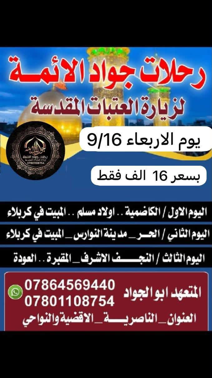 🌛تــعلـــــــــن رحلات جواد الائمه ع🌜اختر احد البرامج *********** واتساب
 _تلبيتاً لرغبة زوارنا....(سعر النفر 20الـف)
    (( الانطلاقةالاربعاء9/16والعوده يوم الاحد  والبرنامج الثاني العوده يوم السبت
◀️اليوم الاول :
⏮ سامراء _سيد محمد _المبيت في الكاظميه 
   🌟 💜🌟💜🌟💜
⏪اليوم الثاني:
 اولاد مسـلـم  _المبيت في  كربلاء
   💛❤️❤️💙💙💙
⬅️اليوم الثالث  
الحر _ النوارس _ المبيـت في كربلاء 
=_=_=_=_=_=_=_=_=_=_=_=_=_=
⬅️اليوم الرابع
النجف _المقبرة _(العودة الى للأهل) 
ًـــــــــــــــــــــــــــــــــــــــــــــــــــــــــــــ
✔ لاتفوت الفرصه
👈عائلتك تثق بك اختر لها الافضل...
✨✨✨✨✨✨✨✨✨
🎐احجز مقعدك قبل اكتمال العدد...
العــنوان..  النــاصرية  تقاطع البهـــو 
للحجز ع*********** واتساب
المتعــهـــــد . . . ابوًالجواد

نص مكتوب في الصور:
- رحلات جواد الائمة لزيارة العتبات المقدسة الاربعاء 9/16 20 الف اليوم الاول/سامراء_سيد محمد_المبيت في بغداد اليوم الثاني/اولاد مسلم _المبيت في كربلاء اليوم الثالث/الحر_مدينة النوارس_المبيت في كربلاء اليوم الرابع/النجف_المقبره_العوده للاهل *********** *********** المتعهد ابوالجواد .. الناصرية .. الاقضية والنواحي
- رحلات جواد الايمة لزيارة العتبات المقدسة يوم الاربعاء 9/16 بسعر 16 الف فقط اليوم الاول / الكاضمية .. اولاد مسلم .. المبيت في كربلاء اليوم الثاني / الحر _ مدينة النوارس _ المبيت في كربلاء اليوم الثالث / النجف الاشرف _ المقبرة .. العودة المتعهد ابو الجواد *********** *********** العنوان _ الناصرية _ الاقضية والنواحي