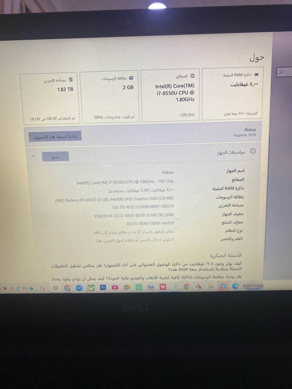 السلام عليكم،
 لابتوب ديل (Dell Inspiron 15 3000 Series) للبيع، جهاز عملي جداً ومناسب للدراسة، الأعمال المكتبية، التصميم، والألعاب المتوسطة

 .المعالج (CPU): Intel Core i7-8550U (الجيل الثامن) - أداء سريع وممتاز.
 .الرام (الذاكرة العشوائية): 8 جيجابايت (8GB RAM).
 .التخزين (الهارد): 2 تيرابايت (2TB HDD) - مساحة عملاقة تكفي لكل ملفاتك وتگدر تركب هارد SSD تخليه بس للنظام 
 كرت الشاشة (مزدوج):
1. مدمج: Intel UHD Graphics 620.
2. منفصل: AMD Radeon R5 M435 بسعة (2GB) - ممتاز لبرامج التصميم والألعاب.
 .الشاشة: قياس 15.6 بوصة بدقة عالية (Full HD) ومضادة للتوهج (Anti-Glare) لحماية العين.
. النظام: Windows 64-bit.
لابتوب نظيف ومابيه كسر او أي شيء وغير مستخدم هواي
السعر 500 وبيه مجال 

التواصل علىً الرقم ‭***********‬

نص مكتوب في الصور:
- حول
- ذاكرة RAM المثبتة
- ٨,٠٠ غيغابايت
- السرعة: ٢٤٠٠ ميغا هرتز
- المعالج
- Intel(R) Core(TM)
- i7-8550U CPU @
- 1.80GHz
- 1.99 GHz
- بطاقة الرسومات
- 2 GB
- تم تثبيت عدة وحدات GPUs
- مساحة التخزين
- 1.82 TB
- تم استخدام ١٨٢ GB من ١,٨٢ TB
- Abbas
- Inspiron 3576
- إعادة تسمية هذا الكمبيوتر
- نسخ
- مواصفات الجهاز
- اسم الجهاز Abbas
- المعالج Intel(R) Core(TM) i7-8550U CPU @ 1.80GHz 1.99 GHz
- ذاكرة RAM المثبتة ٨,٠٠ غيغابايت (٧,٨٧ غيغابايت مستخدم)
- بطاقة الرسومات AMD Radeon R5 M435 (2 GB), Intel(R) UHD Graphics 620 (128 MB)
- مساحة التخزين 1.82 TB HDD ST2000LM007-1R8174
- معرف الجهاز 97BD1D34-2D72-48DE-BA78-87A8C2BC2848
- معرّف المنتج 00331-10000-00001-AA939
- نوع النظام نظام تشغيل بإصدار ٦٤ بت، ومعالج يستند إلى x64
- القلم واللمس لا يتوفر إدخال باللمس أو بالقلم لجهاز العرض هذا
- الأسئلة المتكررة
- كيف يؤثر وجود ٨-١٦ غيغابايت من ذاكرة الوصول العشوائي على أداء الكمبيوتر؟ هل يمكنني تشغيل التطبيقات الحديثة بسلاسة باستخدام سعة RAM هذه؟
- هل وحدة معالجة الرسومات (GPU) كافية لتجربة الألعاب والفيديو عالية الجودة؟ كيف يمكن أن يؤدي وجود وحدة