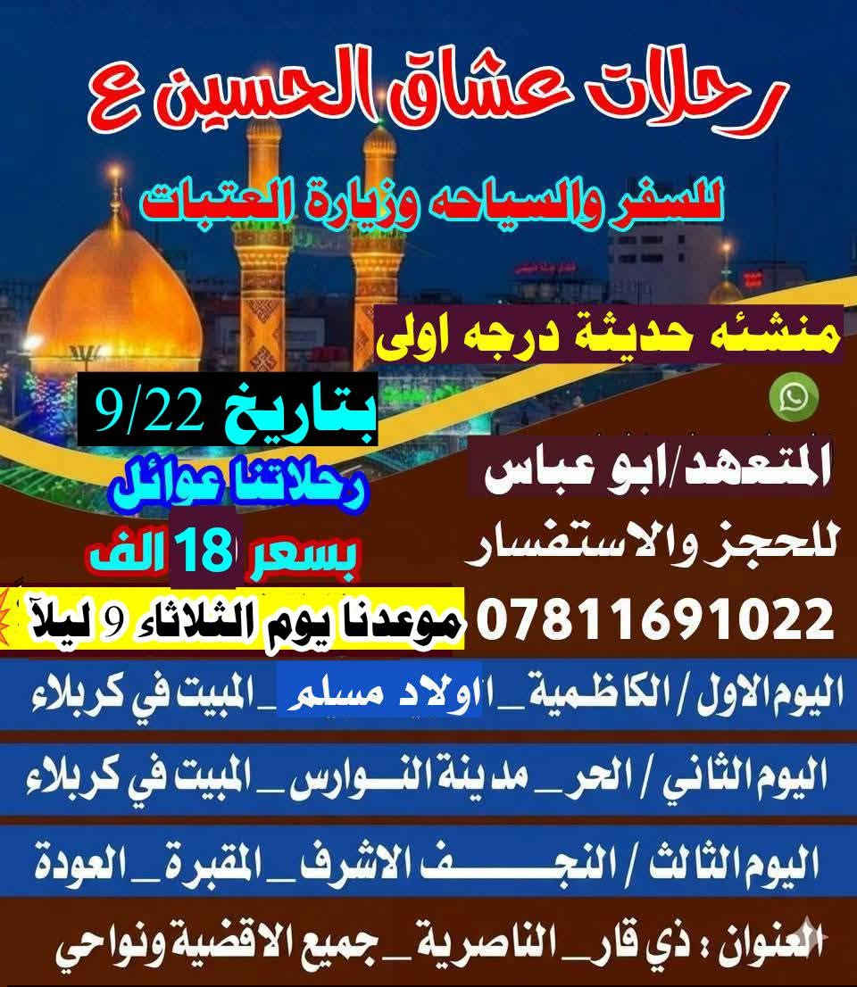 وفرنالكم رحلتين يوم الثلاثاء 9 ليلإ التجنع جسر ابراهيم الخليل مقابل صيدلية النيل والفرع الثاني سوق الشيوخ للحجز ***********

نص مكتوب في الصور:
- رحلات عشاق الحسين لزيارة العتبات المقدسة موعدنا 9/22 يوم الثلاثاء 9 ليلاً السعر 22 الف منشئه حديثه جميع الاقضية ونواحي رحله رقم 1 ابو عباس الكناني *********** اليوم الاول / سامراء_سيد محمد _المبيت في بغداد اليوم الثاني /زيارة اولاد مسلم_ع _المبيت في كربلاء اليوم الثالث / الحر_مدينة النوارس_المبيت في كربلاء اليوم الرابع / النجف الاشرف_المقبرة_العودة
- رحلات عشاق الحسين ع للسفر والسياحه وزيارة العتبات منشئه حديثة درجه اولى بتاريخ 9/22 المتعهد/ابو عباس رحلاتنا عوائل للحجز والاستفسار بسعر 18 الف *********** موعدنا يوم الثلاثاء 9 ليلا اليوم الاول / الكاظمية_ااولاد مسلم _المبيت في كربلاء اليوم الثاني / الحر_مدينة النوارس_المبيت في كربلاء اليوم الثالث / النجف الاشرف_المقبرة_العودة العنوان : ذي قار_الناصرية_جميع الاقضية ونواحي