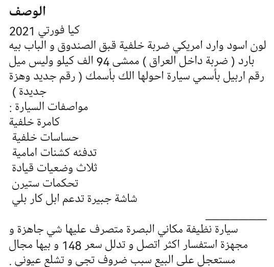 الوصف بلصوره ‏‪***********‬‏ البصرة, العراق

نص مكتوب في الصور:
- 1 من 6
- 2 من 6
- 5 من 6
- الوصف
- كيا فورتي 2021
- لون اسود وارد امريكي ضربة خلفية قبق الصندوق و الباب بيه بارد ( ضربة داخل العراق ) ممشى 94 الف كيلو وليس ميل
- رقم اربيل بأسمي سيارة احولها الك بأسمك ( رقم جديد وهزة جديدة )
- مواصفات السيارة :
- كامرة خلفية
- حساسات خلفية
- تدفئه كشنات امامية
- ثلاث وضعيات قيادة
- تحكمات ستيرن
- شاشة جبيرة تدعم ابل كار بلي
- سيارة نظيفة مكاني البصرة متصرف عليها شي جاهزة و مجهزة استفسار اكثر اتصل و تدلل سعر 148 و بيها مجال مستعجل على البيع سبب ظروف تجي و تطلع عيوني .
