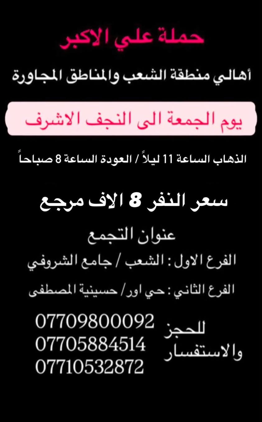 (عروض خاصة طيله ايام الاسبوع)
( شاهدو الرحلات الي تناسبكم داخل الصور  )

(#جدول_زيارات_حمله_علي_الاكبر_)

        (حملتكم ويانه غير لسنا الوحيدون لكننا الافضل)

                         (#طيله_ايام_الاسبوع)

أهالي منطقه الشعب والمناطق المجاورة 

مكان الحمله والانطلاق 

الفرع الاول: الشعب شارع عدن جامع الشروفي 

الفرع الثاني: حي اور حسينيه المصطفى 

للحجز وللاستفسار يوجد وتساب 24

- *********** - *********** - *********** -

_______________________________________

سياره رقم (1)🚌👇👈(سعر النفر 10 الاف مرجع)

يوم الجمعة الى سامراء وسيد محمد 

وقت الانطلاق الساعه ال 9 ليلاً والرجوع حسب الاتفاق 

_______________________________________

سياره رقم (2)🚌👇👈(سعر النفر 6 الاف مرجع)

كل جمعة الى كربلاء المقدسة 

وقت الانطلاق الساعه ال 10 ليلاً والرجوع ال 5 صباحاً 

_______________________________________

سياره رقم (3) 🚌👇👈(سعر النفر 8 الاف مرجع )

كل جمعة إلى النجف الاشرف 

وقت الانطلاق الساعه ال11 ليلاً والرجوع ال 9 صباحاً 

_______________________________________

سياره رقم (4)🚌👇👈(سعر النفر 10 الاف مرجع)

يوم السبت الى سامراء وسيد محمد 

وقت الانطلاق الساعه ال 5 صباحاً والرجوع حسب الاتفاق 

_______________________________________

سياره رقم (5) 🚌👇👈(سعر النفر 6 الاف مرجع )

كل سبت إلى كربلاء المقدسة 

وقت الانطلاق الساعه ال 3 ظهراً والرجوع ال 11 ليلاً 

_______________________________________

سياره رقم (6)🚌👇👈(سعر النفر 2000 دينار مرجع )

كل سبت إلى الامام الكاظم (ع)

وقت الانطلاق الساعه ال5 عصراً والعوده ال 10 ليلاً 

________________________________________

حمله علي الأكبر لزياره العتبات المقدسه المكان بغداد الشعب شارع عدن جامع الشروفي 

*********** -*********** - *********** -

ومن الله التوفيق . (ملاحظة توجد لدينه سياره تكسي )

خدمه الزوار شرف لنا👇👇زورونا

https://www.facebook.com/groups/1304752093235453/
