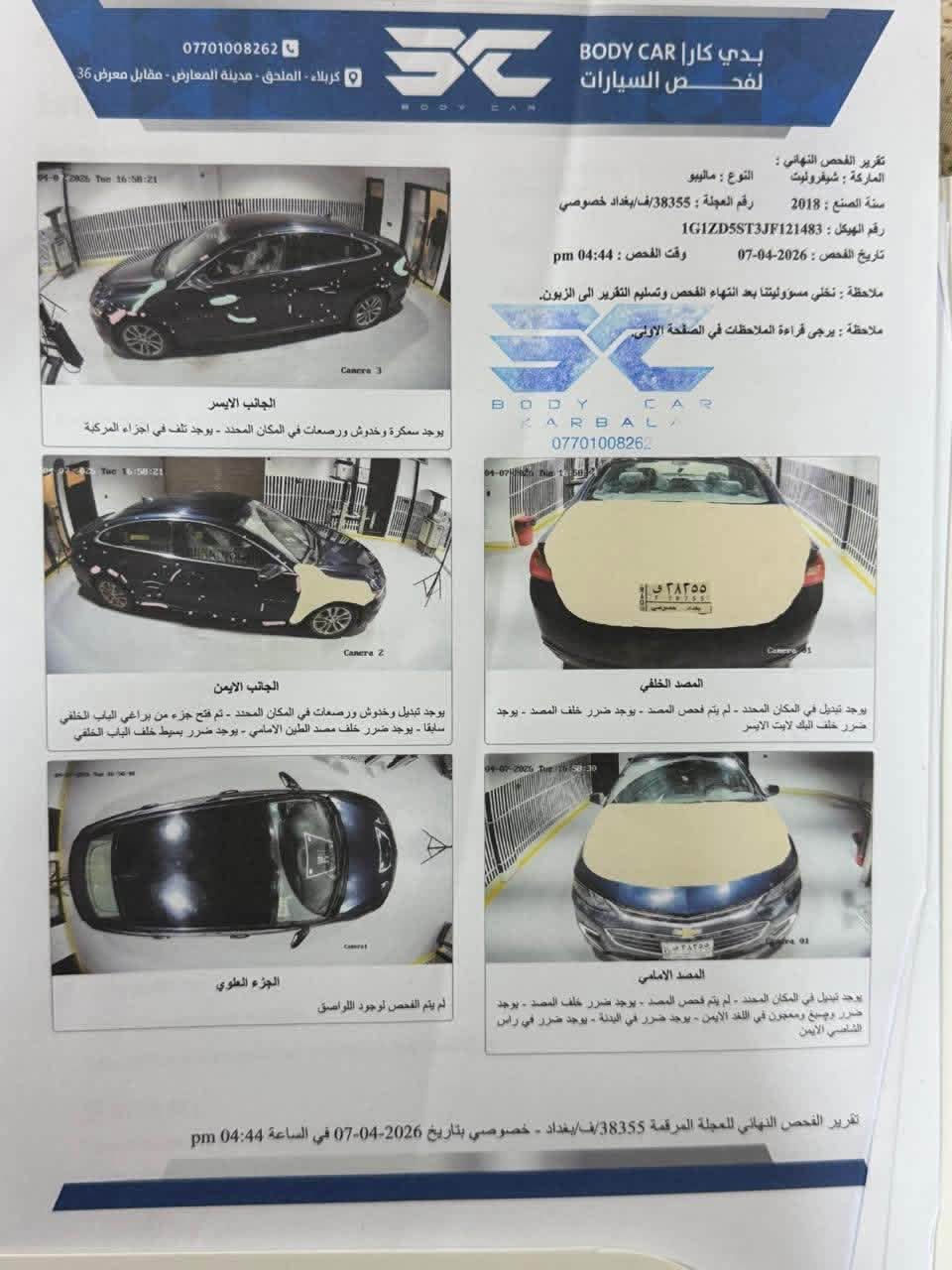 سلام عليكم 
‏ماليبو 2018 ‏ حادث هاذه تربقه السنور رقم بغداد انكليزي باسمي    جديدة  مكينة جديدة تبريد منظومة كاملة جديدة كل ___ جديد ‏سيارة 78ورقه وبيها مجال عنوان  كربلاء مستشفى الحسيني الاستفسار￼ انتصل ***********

نص مكتوب في الصور:
- *********** كربلاء - الملصق - مدينة المعارض - مقابل معرض 36 BODY CAR بدي كار لفحص السيارات تقرير الفحص النهائي : الماركة : شيفروليه النوع : ماليبو سنة الصنع : 2018 رقم العجلة : 38355/ف/بغداد خصوصي رقم الهيكل : 1G1ZD5ST3JF121483 تاريخ الفحص : 2026-04-07 وقت الفحص : 04:44 pm ملاحظة : تخلي مسؤوليتنا بعد انتهاء الفحص وتسليم التقرير الى الزبون. ملاحظة : يرجى قراءة الملاحظات في الصفحة الأولى. B O D Y C A R K A R B A L A *********** الجانب الايسر يوجد سمكرة وخدوش ورصعات في المكان المحدد - يوجد تلف في اجزاء المركبة الجانب الايمن يوجد تبديل وخدوش ورصعات في المكان المحدد - تم فتح جزء من براغي الباب الخلفي سابقا - يوجد ضررر خلف مصد الطين الامامي - يوجد ضرر بسوط خلف الباب الخلفي الجزء العلوي لم يتم الفحص لوجود اللواصق المصد الخلفي يوجد تبديل في المكان المحدد - لم يتم فحص المصد - يوجد ضرر خلف المصد - يوجد ضرر خلف الباب لابت الايسر المصد الامامي يوجد تبديل في المكان المحدد - لم يتم فحص المصد - يوجد ضرر خلف المصد - يوجد ضرر وصبغ ومعجون في اللفد الايمن - يوجد ضرر في البدنة - يوجد ضرر في رأس الشاصي الايمن تقرير الفحص النهائي للعجلة المرقمة 38355/ف/بغداد - خصوصي بتاريخ 2026-04-07 في الساعة 04:44 pm