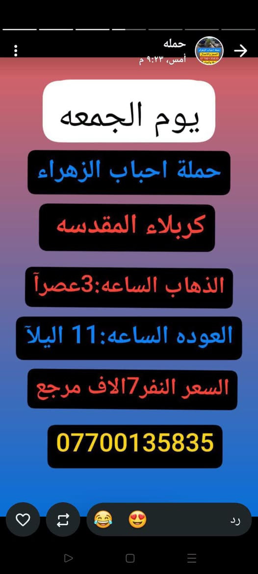 #حملة_احباب_الزهراء_
الحجز والاتصال مراسله💬 👇
الرقم واتساب
📲 *********** 🔻
(بآدارة صفاء موزان) الحسينيه الراشديه
علمآ نجيكم اقرب نقطه داله. علئ  🏠 بيتك
---------------------------------------------------------
          👇🌹🌹🌹🌹🌹🌹🌹🌹🌹👇
       برنامج يوم الجمعه
       كربلاء المقدسة    
   الذهاب الساعه :3 الضهرآ
   العوده الساعه  :10مساءا 
    ((النفر 7 الاف مرجع) )
---------------------------------------------------------
   🕌(برنامج يوم الجمعه)🕌
زياره الئ العلويه شريفه 
وكربلاء  المقدسه
الذاهب الساعه :4 العصر
 العوده بعد صلاة الفجر
((سعر النفر 10 الاف مرجع))
----------------------------------------------------------
      برنامج يوم_الجمعه
     برنامج  الكاظمية المقدسة 
    الساعة 4 عصرآ 
 والعودة الساعة 10 ليلآ 
     (( السعر 3 الف مرجع ))
----------------------------------------------------
    🕌برنامج يوم  الجمعه🕌                 
       كربلاء. المقدسه.
  الذهاب الساعه: 8 مساءآ
    العوده بعد صلاة الفجر
    (( النفر 7 الاف مرجع))
-------------------------------------------------------
            برنامج يوم الجمعه
            النجف الاشرف
        الذهاب ساعه :10 اليلآ
         العوده ساعه 8 صباحا
      (( النفر 10الاف مرجع))   

---------------------------------------------------------
للحجز والاستفسار 
أو مراسلة⬅️ علمآ نوصلكم اقرب نقطه داله   علمآ سيارة مكيفه حديثه 🚎
بآدارة صفاء موزان 
***********//📲الاتصال واتساب
***********📲الاتصل واتساب 
🙏نتمنى لكم زياره مقبوله أن شاء الله ودعاء مستجاب
ومن الله التوفيق-
