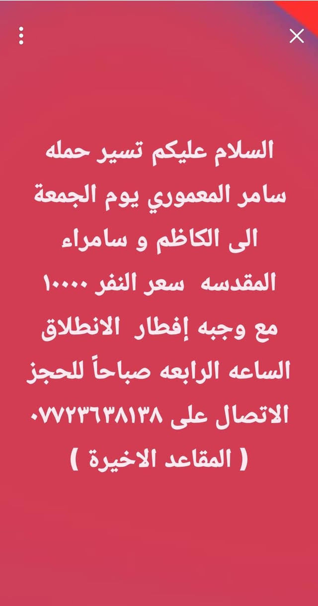 لا توجد تفاصيل

نص مكتوب في الصور:
- السلام عليكم تسير حمله سامر المعموري غدا إلى العلويه شريفه الساعه الرابعه عصرا سعر النفر ٢٠٠٠ دينار (( آخر ٧ مقاعد)) للحجز الاتصال على وات ***********
- السلام عليكم تسير حمله
- سامر المعموري يوم الجمعة
- الى الامام الحمزه والقاسم
- عليهم السلام الساعه الثالثه
- ظهرا سعر النفر ٣٠٠٠ دينار
- للحجز الاتصال على وات
- ساب ***********
- السلام عليكم تسير حمله سامر المعموري يوم الجمعة الى الكاظم و سامراء المقدسه سعر النفر ١٠٠٠٠ مع وجبه إفطار الانطلاق الساعه الرابعه صباحاً للحجز الاتصال على *********** ( المقاعد الاخيرة )