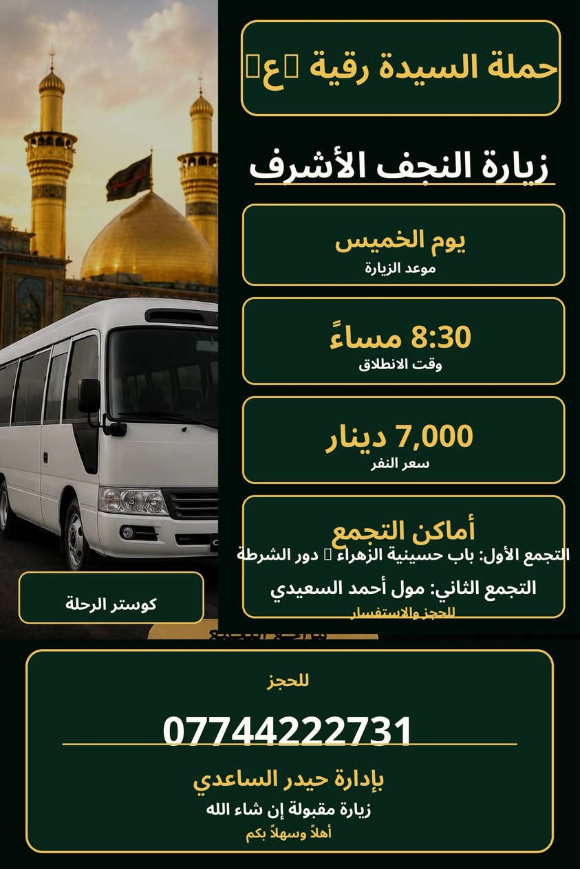 لا توجد تفاصيل

نص مكتوب في الصور:
- تعلن حملة السيدة رقية (ع) زيارة يوم الجمعة إلى حي يوسف وكرز الدين وقت الانطلاق الساعة 5:00 فجراً سعر النفر 8,000 دينار مرجع التجمع باب حسينية الزهراء دور الشرطة وزعفرانية عامة للحجز *********** العدد محدود رجاء الحجز قبل الموعد إضافة كوستر
- حملة السيدة رقية (ع) زيارة النجف الأشرف يوم الخميس موعد الزيارة 8:30 مساءً وقت الانطلاق 7,000 دينار سعر النفر أماكن التجمع التجمع الأول: باب حسينية الزهراء دور الشرطة التجمع الثاني: مول أحمد السعيدي للحجز والاستفسار كوستر الرحلة للحجز *********** بإدارة حيدر الساعدي زيارة مقبولة إن شاء الله أهلاً وسهلاً بكم
- حملة
- السيدة رقيه (ع)
- لزيارة
- العتبات
- المقدسة
- زيارة يوم الخميس إلى
- كربلاء المقدسة
- وقت الانطلاق
- 4:30
- عصراً
- سعر النفر
- 5 آلاف
- دينار
- مراجع التجمع
- التجمع الأول
- يم باب
- حسينية الزهراء (ع)
- للجمع الثاني
- مول احمد السعيدي
- والزعفرانية
- عامة للحجر
- ***********
- بأدارة
- حيدر الساعدي