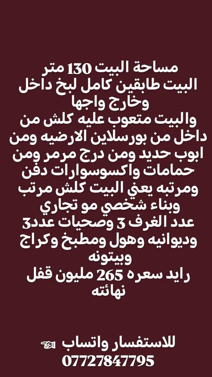 بيت للبيع 🌿👇

مساحة البيت 130 متر 
البيت طابقين كامل لبخ داخل وخارج واجها 
والبيت متعوب عليه كلش من داخل من بورسلاين الارضيه ومن ابوب حديد ومن درج مرمر ومن حمامات واكسوسوارات دفن ومرتبه يعني البيت كلش مرتب وبناء شخصي مو تجاري 
عدد الغرف 3 وصحيات عدد3  وديوانيه وهول ومطبخ وكراج وبيتونه 
رايد سعره 265 مليون قفل نهائته

للاستفسار واتساب  ☜*********** البصرة, العراق
