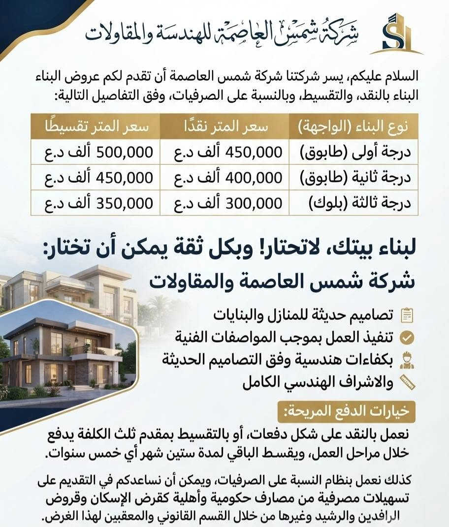 واتساب م. عمر / ***********

نص مكتوب في الصور:
- السلام عليكم: شركة شمس العاصمة Shams Al-eaaw شركة شمس العاصمة تقدم لكم أفضل عروض البناء الذكي الدرجة الأولى (طابوق) الدرجة الثانية (طابوق) الدرجة الثالثة (بلوك) سعر المتر نقدا: 450,000 ألف د.ع سعر المتر تقسيط: 500,000 ألف د.ع سعر المتر نقدا: 400,000 ألف د.ع سعر المتر تقسيط: 450,000 ألف د.ع سعر المتر نقدا: 300,000 ألف د.ع سعر المتر تقسيط: 350,000 ألف د.ع لبناء بيتك، لا تحتار! شمس العاصمة خيارك الأمثل تصاميم حديثة ومبتكرة تنفيذ دقيق بموجب المواصفات إشراف هندسي متكامل تنفيذ دقيق بموجب المواصفات أفرع في كافة المحافظات عروضنا المالية المرنة تعمل بالنقد والتقسيط مقدم ثلث الكلفة والباقي على خمس سنوات (60 شهر) نساعدك في الحصول على قروض الإسكان وقروض مصرف الرافدين والرشيد شمس العاصمة: نبني مستقبلك بلمسة إبداعية
- شركة شمس العاصمة للهندسة والمقاولات
- السلام عليكم، يسر شركتنا شركة شمس العاصمة أن تقدم لكم عروض البناء البناء بالنقد، والتقسيط، وبالنسبة على الصرفيات، وفق التفاصيل التالية:
- نوع البناء (الواجهة) سعر المتر نقدًا سعر المتر تقسيطًا
- درجة أولى (طابوق) 450,000 ألف د.ع 500,000 ألف د.ع
- درجة ثانية (طابوق) 400,000 ألف د.ع 450,000 ألف د.ع
- درجة ثالثة (بلوك) 300,000 ألف د.ع 350,000 ألف د.ع
- لبناء بيتك، لاتحتار! وبكل ثقة يمكن أن تختار:
- شركة شمس العاصمة والمقاولات
- تصاميم حديثة للمنازل والبنايات
- تنفيذ العمل بموجب المواصفات الفنية بكفاءات هندسية وفق التصاميم الحديثة والاشراف الهندسي الكامل
- خيارات الدفع المريحة:
- نعمل بالنقد على شكل دفعات، أو بالتقسيط بمقدم ثلث الكلفة يدفع خلال مراحل العمل، ويقسط الباقي لمدة ستين شهر أي خمس سنوات.
- كذلك نعمل بنظام النسبة على الصرفيات، ويمكن أن نساعدكم في التقديم على تسهيلات مصرفية من مصارف حكومية وأهلية كقرض الإسكان وقروض الرافدين والرشيد وغيرها من خلال القسم القانوني والمعقبين لهذا الغرض.