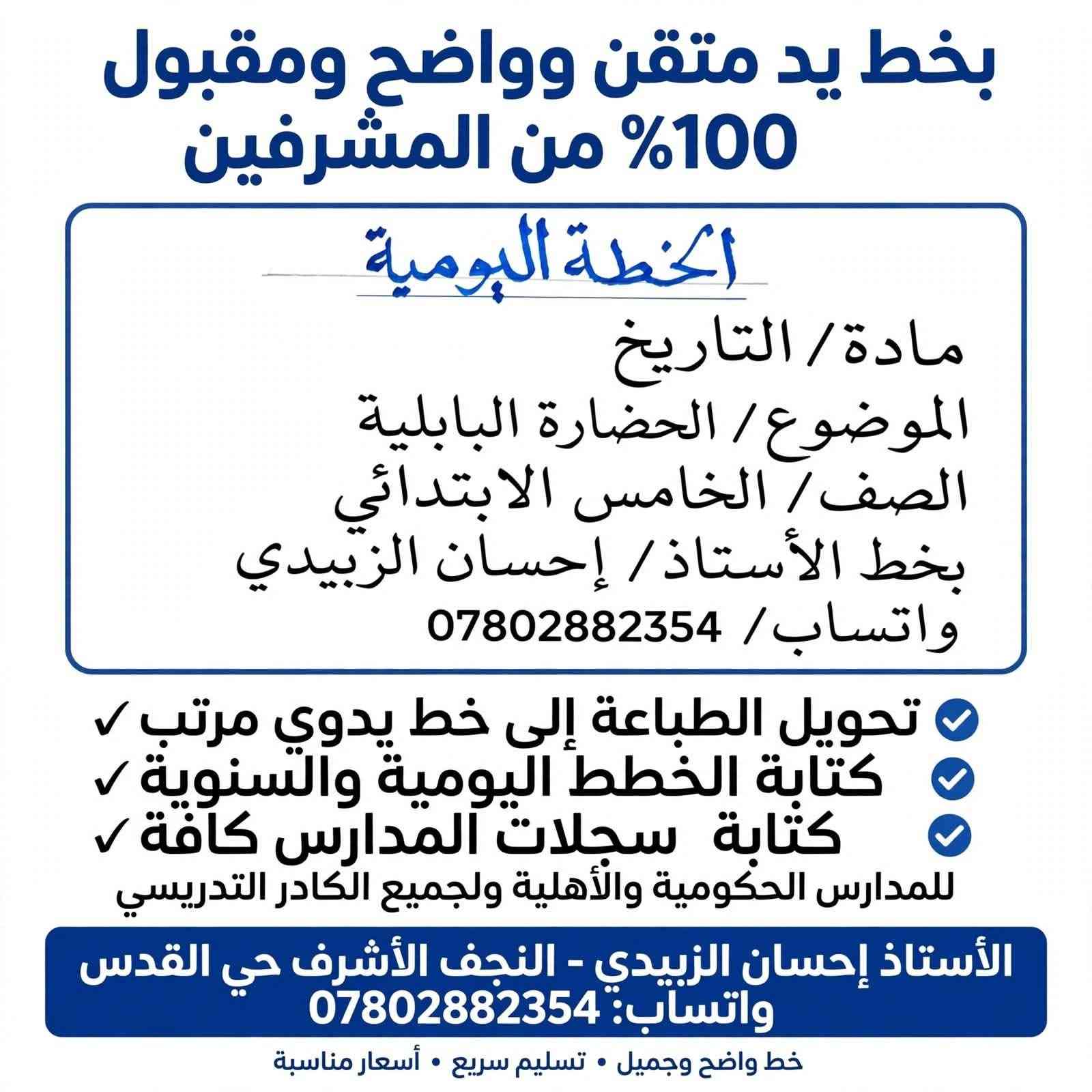 📝 إعلان خاص بالكوادر التدريسية والمدارس (الأهلية والحكومية) 📝
​يسرّ الأستاذ إحسان الزبيدي تقديم خدمات الكتابة والخط اليدوي للكوادر التعليمية والمدارس كافة، بخط يد جميل، ممتاز، متقن، وواضح يضمن لكم الترتيب والتنظيم العالي.
​✨ الخدمات المتاحة:
​الخطط المدرسية: كتابة الخطط اليومية والسنوية لكافة المواد والمراحل (يقوم المدرس بتزويدنا بالنموذج أو المادة المطلوبة ليتم كتابتها بدقة وحسب الاتفاق).
​تحويل المطبوع إلى خط يدوي: إمكانية تحويل أي ملزمة، خطة سنوية، أو مستند مطبوع إلى خط يدوي متقن ومرتب.
​السجلات المدرسية: تنظيم وتعبئة السجلات الإدارية والتعليمية بخط يدوي مميز.
​إعداد المناهج: الالتزام التام بأي نموذج أو صيغة يتم تزويدنا بها من قبل المعلم أو الأستاذ.
​⚡ مميزات الخدمة:
​🎯 خط يد ممتاز، متقن، جميل، وسهل القراءة.
​⏱️ التزام تام بالمواعيد والتسليم خلال فترة قياسية حسب الاتفاق.
​💰 أسعار مناسبة جداً للجميع.
​📱 للطلب والاستفسار:
يرجى التواصل عبر واتساب على الرقم: ***********@

نص مكتوب في الصور:
- بخط يد متقن وواضح ومقبول 100% من المشرفين الخطة اليومية مادة / التاريخ الموضوع / الحضارة البابلية الصف / الخامس الابتدائي بخط الأستاذ / إحسان الزبيدي واتساب / *********** تحويل الطباعة إلى خط يدوي مرتب كتابة الخطط اليومية والسنوية كتابة سجلات المدارس كافة للمدارس الحكومية والأهلية ولجميع الكادر التدريسي الأستاذ إحسان الزبيدي - النجف الأشرف حي القدس واتساب: *********** خط واضح وجميل • تسليم سريع • أسعار مناسبة