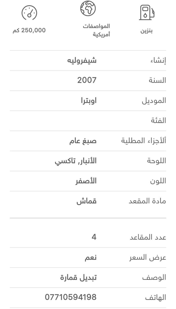 السياره اوبترا 2007 
مصفرة هيئة وغرامات وجاهزه للتحويل 
محرك 1600سيارة جديده ومتعوب عليه صدر خلفي ودبلات خلفيه افلنجات ودسكات جديده ظفيرة محرك جديده تفصيخ درايم شفت جدد كاملات صفحتين كير محرك جديد السياره معمرة وحلوه حادثه ...كص قماره...اخوان بيه منظومه تبريد جديده السياره متعوب عليه..السعر 38 وبيه مجال للتواصل ***********
مكانه بغداد بلديات

نص مكتوب في الصور:
- 250,000 كم المواصفات أمريكية بنزين إنشاء شيفروليه السنة 2007 الموديل اوبترا الفئة الأجزاء المطلية صبغ عام اللوحة الأنباره, تاكسي اللون الأصفر مادة المقعد قماش عدد المقاعد 4 عرض السعر نعم الوصف تبديل قمارة الهاتف ***********
- $3,800
- شيفروليه
- اوبترا 2007
- بغداد - 25-09-2026
- 0
- يدوي
- 4 سلندر
- محرك 1.6
- 250,000 كم
- المواصفات
- أمريكية
- بنزين