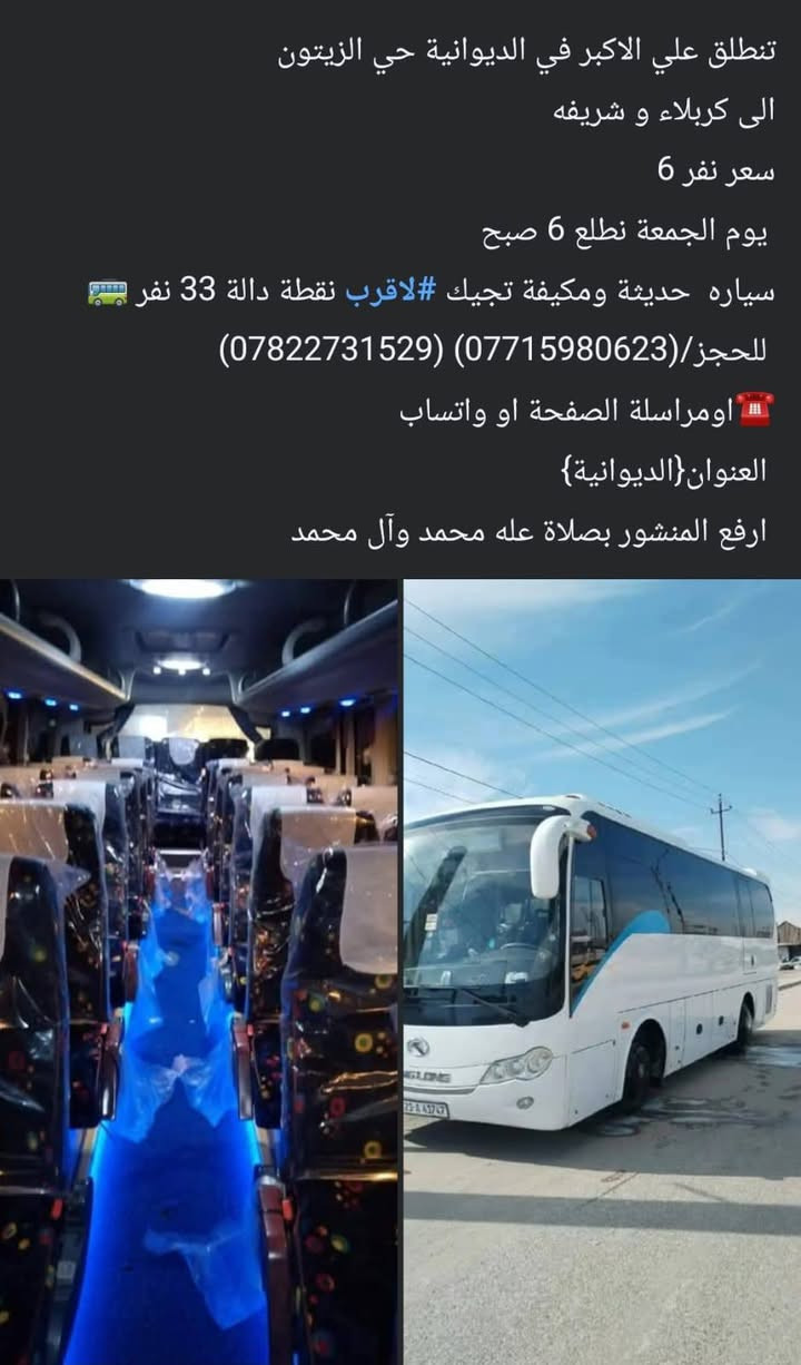 لا توجد تفاصيل

نص مكتوب في الصور:
- تنطلق حمله علي الاكبر
- الى سامراء وسيد محمد والكاظم والالاغا
- سعر نفر 10 الف مرجع
- يوم خميس مصباح جمعه نطلع 2 بالليل
- سياره حديثة ومكيفه تجيك #لاقرب نقطة دالة 33نفر 🚌
- للحجز*********** واتساب
- اومراسلة الصفحة او واتساب ☎️
- العنوان{الديوانية} حي زيتون
- ارفع المنشور بصلاة عله محمد وآل محمد
- اخر عشر مقاعد
- تنطلق علي الاكبر في الديوانية حي الزيتون
- الى نجف و كوفه وسهله
- سعر نفر 5 مرجع
- يوم الثلاثاء نطلع 2 ضهر
- سياره حديثة ومكيفه تجيك #لاقرب نقطة دالة 33 نفر 🚍
- للحجز/(***********) (***********)
- 📲 اومراسلة الصفحة او واتساب
- العنوان{الديوانية}
- ارفع المنشور بصلاة على محمد وآل محمد
- الى كربلاء و شريفه
- سعر نفر 6
- يوم الجمعة نطلع 6 صبح
- سياره حديثه ومكيفه تجيك #لاقرب نقطة دالة 33 نفر 🚍