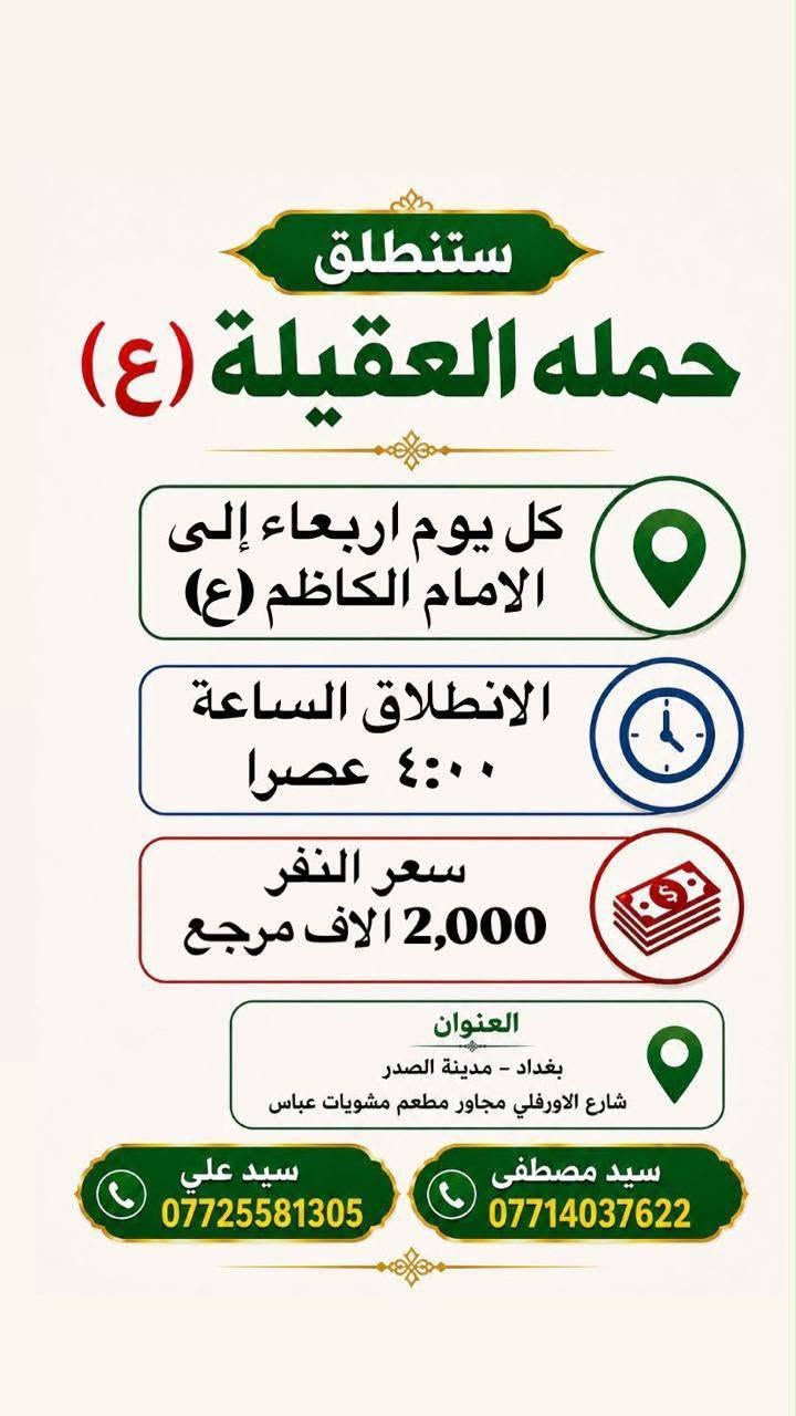لا توجد تفاصيل

نص مكتوب في الصور:
- ستنطلق حملة العقيلة (ع) كل يوم اربعاء إلى سيد محمد وسامراء الانطلاق الساعة ٢:٠٠ الظهر سعر النفر 5 الاف مرجع بغداد - مدينه الصدر الاورفلي مجاور شويات عباس تشمل جميع المناطق المجاوره لها *********** *********** سيد مصطفى سيد علي
- ستنطلق
- حمله العقيلة (ع)
- كل يوم اربعاء إلى
- الامام الكاظم (ع)
- الانطلاق الساعة
- ٤:٠٠ عصرا
- سعر النفر
- 2,000 الاف مرجع
- العنوان
- بغداد - مدينة الصدر
- شارع الاورفلي مجاور مطعم مشويات عباس
- سید علي
- ***********
- سید مصطفی
- ***********