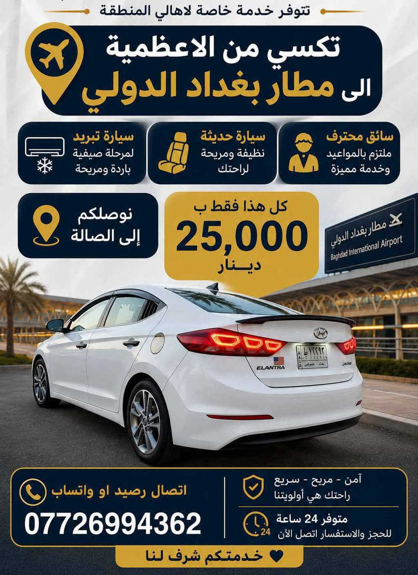 الشاب  زياد فراس  يقدم  خدمة تكسي  من  الأعظمية الى مطار بغداد  
الأعلان #مجاناً
#محلات_الأعظمي

نص مكتوب في الصور:
- تتوفر خدمة خاصة لاهالي المنطقة
- تكسي من الاعظمية
- الى مطار بغداد الدولي
- سيارة تبريد
- لمرحلة صيفية
- باردة ومريحة
- سيارة حديثة
- نظيفة ومريحة
- لراحتك
- سائق محترف
- ملتزم بالمواعيد
- وخدمة مميزة
- نوصلكم
- إلى الصالة
- كل هذا فقط ب
- 25,000
- دينار
- مطار بغداد الدولي
- Baghdad International Airport
- اتصال رصيد او واتساب
- ***********
- آمن - مريح - سريع
- راحتك هي أولویتنا
- متوفر 24 ساعة
- للحجز والاستفسار اتصل الآن
- خدمتكم شرف لنا