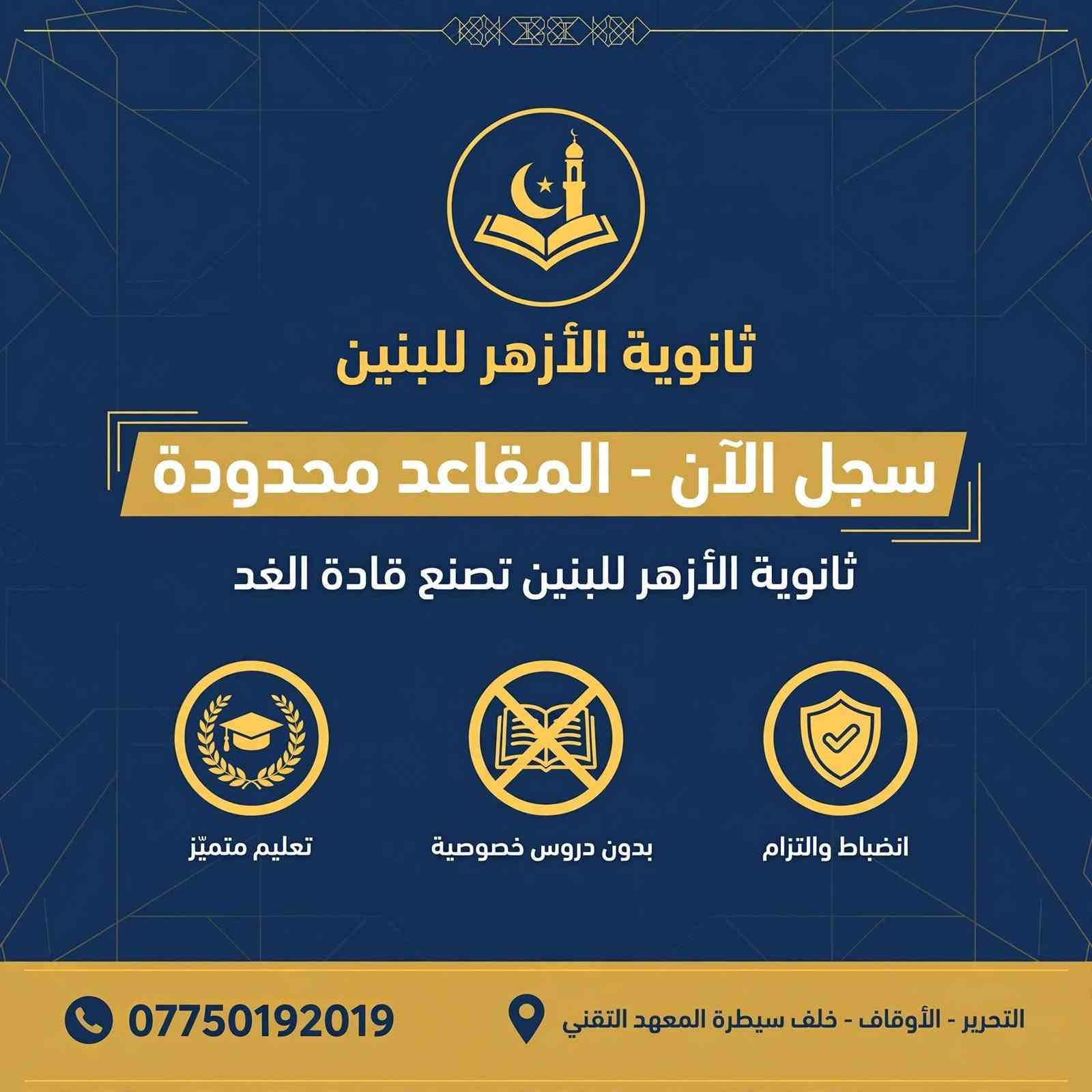 ​لأن مستقبل ابنك يبدأ باختيار البيئة التعليمية الصح! 🎓✨
تعلن ثانوية الأزهر للبنين عن استمرار التسجيل للعام الدراسي الجديد.
​نضمن لأبنائنا الطلبة تجربة تعليمية متميزة 
​👨‍🏫 نخبة من خيرة الأساتذة ذوي الخبرة في إيصال المادة وتبسيطها.
​📝 متابعة دورية وامتحانات مستمرة.
​🏫  قاعات مجهزة وأجواء دراسية تسودها الجدية والانضباط.
​🤝 تواصل مباشر مع أولياء الأمور: لمتابعة المستوى الأكاديمي والتربوي خطوة بخطوة.
​سارع بحجز مقعد ابنك، لأن المقاعد محدودة لضمان أقصى درجات التركيز والمتابعة الفردية لكل طالب.
​📍 العنوان: التحرير – الأوقاف – خلف سيطرة المعهد التقني.
🚍 تتوفر أيضا خطوط نقل 
📞 للحجز والاستفسار (اتصال أو واتساب): ***********
​ثانوية الأزهر للبنين.. خطوتك الواثقة نحو التفوق والقمة!

ثانوية الأزهر الأهلية للبنين

نص مكتوب في الصور:
- ثانوية الأزهر للبنين
- سنة جديدة.. طموح أعلى..
- ومعدل يرفع الراس!
- لماذا تختارنا:
- كادر تدريسي من الأفضل
- بدون دروس خصوصية
- متابعة مستمرة
- سجل الآن
- ***********
- التحرير - الأوقاف - خلف سيطرة المعهد التقني
- ثانوية الأزهر للبنين سجل الآن - المقاعد محدودة ثانوية الأزهر للبنين تصنع قادة الغد تعليم متميّز بدون دروس خصوصية انضباط والتزام *********** التحرير - الأوقاف - خلف سيطرة المعهد التقني
- ثانوية الأزهر للبنين العراق • بغداد سنة جديدة.. طموح أعلى.. ومعدل يرفع الراس! لماذا تختارنا؟ كادر تدريسي من الأفضل • وداعاً للتشتت والدروس الخصوصية • انضباط ومتابعة مستمرة • تركيز على المعدلات العالية • العنوان: التحرير - الأوقاف - خلف سيطرة المعهد التقني للتواصل: *********** العام الدراسي ٢٠٢٤-٢٠٢٥ | التسجيل مفتوح الآن
- ثانوية الأزهر الأهليّة للبنين
- تعلن ثانوية الأزهر الأهليّة للبنين عن رسالتها للعام الدراسي الجديد
- في ثانوية الأزهر.. انضباط يصنعك، واهتمام يرفعك، ومعلمون يؤمنون بك.
- الموقع: التحرير - الأوقاف - خلف سيطرة المعهد التقني
- للاستفسار والتواصل: ***********
- ثانوية الأزهر الأهليّة للبنين.. نبني شخصيتك، ونَصقل موهبتك، ونمضي بك نحو التفوق.