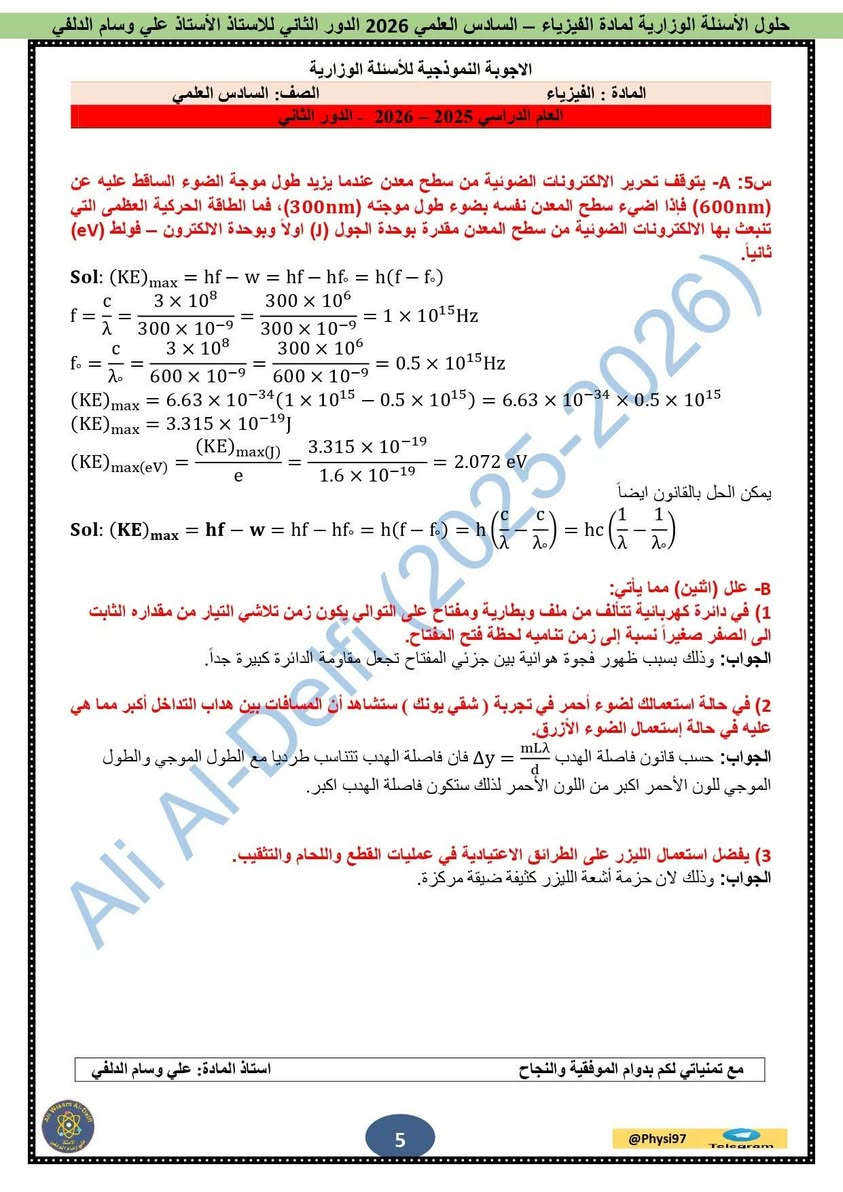 ❄️ الدورة الشتوية لمادة الفيزياء ❄️

📚 نعلن عن بدء الدورة الشتوية لمادة الفيزياء لطلبة الصف السادس العلمي
مع الأستاذ:

👨‍🏫 علي وسام الدلفي

📍 مناطق التدريس:
الحارثية • فلسطين • البلديات • مدينة الصدر

📞 للتسجيل والاستفسار:
***********
📲 معرف التلكرام:
@physi97

✨ شرح واضح • متابعة مستمرة • استعداد مميز للامتحانات

نص مكتوب في الصور:
- منهج واضح .. شرح مبسط .. نتائج مضمونة الفيزياء ليست مجرد مادة .. بل طريقة تفكير .. دورات شتوية في مادة الفيزياء للصف السادس العلمي والثالث المتوسط للعام الدراسي 2027 تبدأ الدورة في 1 / 10 الثالث المتوسط السادس العلمي شرح مبسط وواضح مع التركيز على النقاط المهمة حلول تمارين وتطبيقات علي جميع أنواع الأسئلة امتحانات دورية لقياس مستواك متابعة مستمرة لضمان تقدمك وإتقانك للمادة أسلوب تدريسي مميز يضمن لك الفهم والاستيعاب مراجعة شاملة قبل الامتحانات الوزارية مستقبلت يبدأً بخطوة .. فلا تتردد الفيزياء علم .. إبداع .. مستقبل للحجز والاستفسار *********** @physi97 بغداد - الرصافة الأستاذ علي وسام الدلفي
- 3 متوسط
- ملزمة
- الفيزياء
- للصف الثالث متوسط
- 2027
- اعداد الاستاذ
- علي وسام الدلفي
- ماجستير فيزياء
- حلول الأسئلة الوزارية لمادة الفيزياء - السادس العلمي 2026 الدور الثاني للاستاذ علي وسام الدلفي
- الاجوبة النموذجية للأسئلة الوزارية
- المادة : الفيزياء
- الصف: السادس العلمي
- العام الدراسي 2025 - 2026 - الدور الثاني
- س5: A- يتوقف تحرير الالكترونات الضوئية من سطح معدن عندما يزيد طول موجة الضوء الساقط عليه عن (600nm) فاذا اضيء سطح المعدن نفسه بضوء طول موجته (300nm)، فما الطاقة الحركية العظمى التي تنبعث بها الالكترونات الضوئية من سطح المعدن مقدرة بوحدة الجول (J) اولا وبوحدة الالكترون - فولت (eV) ثانياً.
- Sol: (KE)max = hf - w = hf - hf. = h(f - f.)
- f = c / \lambda = (3 \times 10^8) / (300 \times 10^{-9}) = (300 \times 10^6) / (300 \times 10^{-9}) = 1 \times 10^{15} Hz
- f. = c / \lambda. = (3 \times 10^8) / (600 \times 10^{-9}) = (300 \times 10^6) / (600 \times 10^{-9}) = 0.5 \times 10^{15} Hz
- (KE)max = 6.63 \times 10^{-34} (1 \times 10^{15} - 0.5 \times 10^{15}) = 6.63 \times 10^{-34} \times 0.5 \times 10^{15}
- (KE)max = 3.315 \times 10^{-19} J
- (KE)max(eV) = (KE)max(J) / e = (3.315 \times 10^{-19}) / (1.6 \times 10^{-19}) = 2.072 eV
- Sol: (KE)max = hf - w = hf - hf. = h(f - f.) = h(c/\lambda - c/\lambda.) = hc (1/\lambda - 1/\lambda.)
- يمكن الحل بالقانون ايضاً
- B- علل (اثنين) مما يأتي:
- 1) في دائرة كهربائية تتألف من ملف وبطارية ومفتاح على التوالي يكون زمن تلاشي التيار من مقداره الثابت الى الصفر صغيراً نسبة الى زمن تناميه لحظة فتح المفتاح.
- الجواب: وذلك بسبب ظهور فجوة هوائية بين جزئي المفتاح تجعل مقاومة الدائرة كبيرة جداً.
- 2) في حالة استعمالك لضوء أحمر في تجربة ( شقي يونك ) ستشاهد أن المسافات بين هداب التداخل أكبر مما هي عليه في حالة إستعمال الضوء الأزرق.
- الجواب: حسب قانون فاصلة الهدب \Delta y = \frac{m \lambda}{d} فان فاصلة الهدب تتناسب طرديا مع الطول الموجي والطول الموجي للون الأحمر اكبر من اللون الأحمر لذلك ستكون فاصلة الهدب اكبر.
- 3) يفضل استعمال الليزر على الطرائق الاعتيادية في عمليات القطع واللحام والتثقيب.
- الجواب: وذلك لان حزمة أشعة الليزر كثيفة ضيقة مركزة.
- مع تمنياتي لكم بدوام الموفقية والنجاح
- استاذ المادة: علي وسام الدلفي
- 5
- Telegram
- ملزمة الفيزياء الثاني مت..
- 2 متوسط
- F = ma
- E = mc2
- v = u + at
- F = -kx
- للصف الثاني متوسط
- Fc = mv2 / r
- 2 فيزياء الجزء الثاني السادس العلمي 2027 اعداد الاستاذ علي وسام الدلفي ماجستير فيزياء *********** @physi97