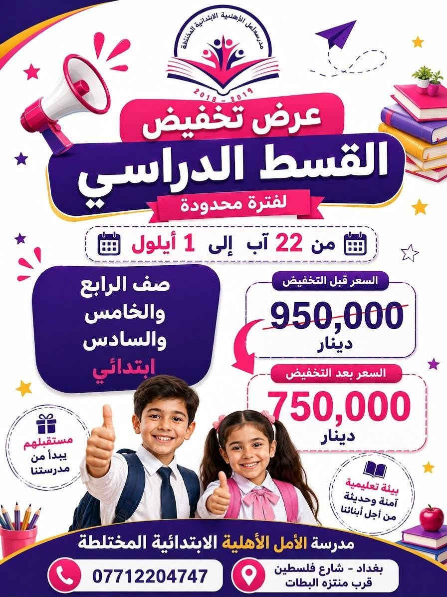 🎉📚 عرض تخفيض القسط الدراسي لفترة محدودة! 📚🎉

يسر مدرسة الأمل الابتدائية أن تعلن عن تخفيض خاص على الأقساط الدراسية، بمناسبة قرب انطلاق العام الدراسي الجديد 💜✨

📅 العرض مستمر من 22 آب إلى 1 أيلول فقط!

🎓 الصفوف الأول والثاني والثالث الابتدائي:
💰 القسط قبل التخفيض: 850,000 دينار
🔥 القسط بعد التخفيض: 600,000 دينار

🎓 الصفوف الرابع والخامس والسادس الابتدائي:
💰 القسط قبل التخفيض: 950,000 دينار
🔥 القسط بعد التخفيض: 750,000 دينار

⏳ العرض لفترة محدودة والمقاعد محدودة!
سارعوا بحجز مقاعد أبنائكم والاستفادة من التخفيض 🌟

🏫 مدرسة الأمل الأهلية الابتدائية المختلطة
📍 بغداد – شارع فلسطين – قرب منتزه البطات
📞 ***********

💜 مستقبل أبنائكم يبدأ من مدرستنا 💜
