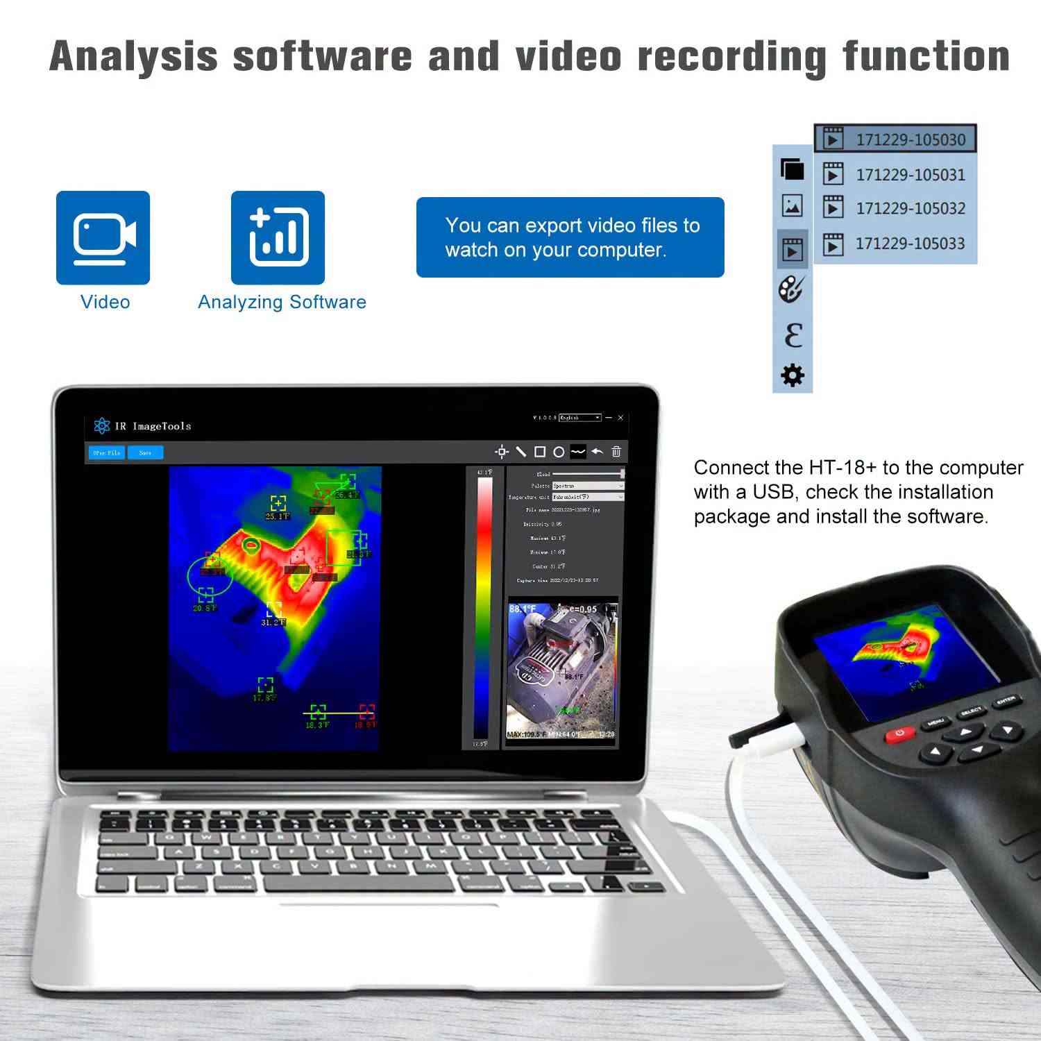 لا توجد تفاصيل

نص مكتوب في الصور:
- Analysis software and video recording function
- Video
- Analyzing Software
- You can export video files to watch on your computer.
- 171229-105030
- 171229-105031
- 171229-105032
- 171229-105033
- IR ImageTools
- V1.0.0.8 English
- Open File
- Save
- Blend
- Palette Spectrum
- Temperature unit Fahrenheit(F)
- File name 20221223-182857.jpg
- Emissivity 0.95
- Maximum 43.1F
- Minimum 11.8F
- Center 31.2F
- Capture time 2022/12/23-20:28:57
- MAX:109.5°F MIN:64.0°F
- Connect the HT-18+ to the computer with a USB, check the installation package and install the software.
- APPLICATIONS MULTIPLES La caméra thermique est largement utilisée en médecine, archéologie, transport, agriculture, etc.
- FUNCTION INTRODUCTION Visible light camera Protective cover Infrared imaging sensor Micro USB 2.0 3.2 " full angle TFT display screen Temperature Range: -20 C to +300 C -4 F to 572 F Resolution: 256x192 Menu Key On/Off key Select Key Enter Key Image capture key Navigation Key: Up, Down, Left And Right
- HT-18+ FUSION INFRAROUGE ET LUMIÈRE VISIBLE L'imagerie à double spectre combine les atouts de l'infrarouge et de la lumière visible, intégrant détection et reconnaissance pour une efficacité améliorée. 46.8°C e=0.95 48.5°C 31.6°C MAX:48.5°C MIN:31.6°C 23:43 0% 47.1°C e=0.95 47.1°C MAX:48.5°C MIN:31.8°C 23:43 25% 47.1°C e=0.95 MAX:48.4°C MIN:31.9°C 23:43 50% 47.0°C MAX:48.3°C MIN:31.8°C 23:43 75% 46.8°C e=0.95 MAX:48.2°C MIN:31.8°C 23:43 100%
- HT-18+ THERMAL IMAGING CAMERA Infrared thermal imaging cameras are widely used in many fields such asmedical, public security, fire protection, archaeology, transportation, agriculture and geology. It is an ideal choice for electricians and maintenance technicians to quickly locate problem areas. HIGH SENSITIVITY SENSOR VIDEOS AVAILABLE PICTURES AVAILABLE AUTOFOCUS OFFLINE ANALYSIS FIVE PALETTES HOTSPOT TRACKING DUAL LIGHT FUSION
- HT-18+ MESURE SIMULTANÉE EN TROIS POINTS AVEC SUIVI AUTOMATIQUE Suivez automatiquement les points les plus chauds, les plus froids et le point central dans la même image, et affichez leurs valeurs de température en temps réel. 54.7°C e=0.95 29.0°C 54.7°C POINT CENTRAL POINT DE TEMPÉRATURE ÉLEVÉE MAX:108.5°C MIN:29.0°C 17:10
