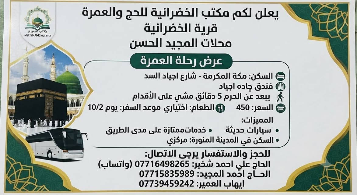📋 تفاصيل رحلة الحج والعمرة
الجهة المعلنة: مكتب الخضرانية للحج والعمرة - قرية الخضرانية (محلات المجيد الحسن).
موعد السفر: 10/2

السعر: 450 (حسب العملة المعتمدة في الإعلان)
الطعام: اختياري (مع توفر وجبات طعام على مدى الطريق).
النقل: سيارات حديثة وخدمات ملموسة.

🏨 تفاصيل السكن
في مكة المكرمة:
الموقع: شارع أجياد السد - فندق چادة أجياد.
المسافة: يبعد 5 دقائق فقط مشياً على الأقدام عن الحرم المكي.
في المدينة المنورة:
الموقع: سكن مركزي.

📞 أرقام التواصل والاستفسار
للحجز أو الاستفسار عن تفاصيل إضافية، يمكنكم التواصل مع السادة المعنيين عبر الأرقام التالية (متوفرة عبر الواتساب):

الحاج علي أحمد شخير: *********** (واتساب)

الحاج أحمد المجيد: ***********

إيهاب العمير: ***********
@إشارة  @

نص مكتوب في الصور:
- يعلن لكم مكتب الخضرانية للحج والعمرة قرية الخضرانية محلات المجيد الحسن عرض رحلة العمرة السكن: مكة المكرمة - شارع اجياد السد فندق چاده اجياد يبعد عن الحرم 5 دقائق مشي على الأقدام السعر: 450 اختياري موعد السفر: يوم 10/2 المميزات: سيارات حديثة خدمات ممتازة على مدى الطريق السكن في المدينة المنورة: مركزي للحجز والاستفسار يرجى الاتصال: الحاج علي احمد شخير: *********** (واتساب) الحاج احمد المجيد: *********** ايهاب العمير: ***********
- يعلن لكم مكتب الخضرانائية للحج والعمرة
- قرية الخضرانائية
- محلات المجيد الحسن
- عرض رحلة العمرة
- السكن: مكة المكرمة - شارع اجياد السد
- فندق چاده اجياد
- يبعد عن الحرم 5 دقائق مشي على الأقدام
- السعر: 450
- الطعام: اختياري
- موعد السفر: يوم 10/2
- المميزات:
- سيارات حديثة
- خدمات ممتازة على مدى الطريق
- السكن في المدينة المنورة: مركزي
- للحجز والاستفسار يرجى الاتصال:
- الحاج علي احمد سخير: *********** (واتساب)
- الحاج احمد المجيد: ***********
- ايهاب العمير: ***********