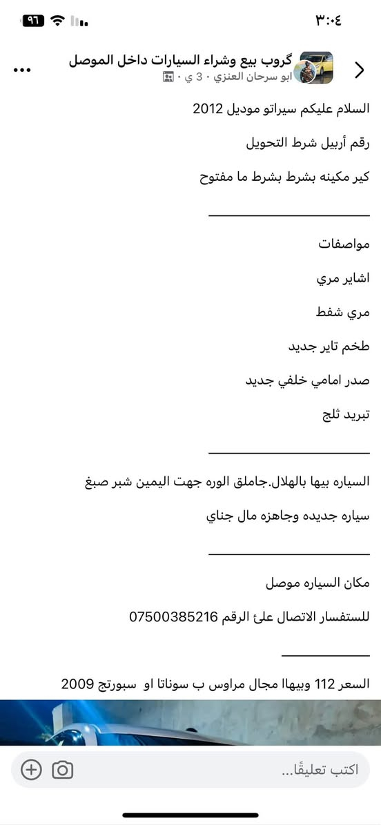 تفاصيل داخل صوره

نص مكتوب في الصور:
- غروب بيع وشراء السيارات داخل الموصل
- ابو سرحان العنزي · 3 ي ·
- السلام عليكم سيراتو موديل 2012
- رقم أربيل شرط التحويل
- كير مكينه بشرط بشرط ما مفتوح
- مواصفات
- اشاير مري
- مري شفط
- طخم تاير جديد
- صدر امامي خلفي جديد
- تبريد ثلج
- السياره بيها بالهلال.جاملق الوره جهت اليمين شبر صبغ
- سياره جديده وجاهزه مال جناي
- مكان السياره موصل
- للاستفسار الاتصال على الرقم ***********
- السعر 112 وبيهاا مجال مراوس ب سوناتا او سبورتج 2009