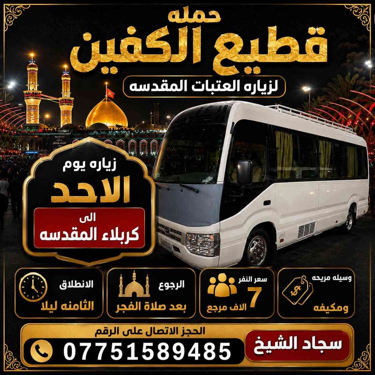 #انتباه #انتباه #انتباه 

#تعلن_حمله_قطيع_الكفين 🕌
لزياره العتبات المقدسه 

برنامج يوم الاحد #كربلاء_المقدسه

الانطلاق ( 8 ) ليلا العوده بعد صلاة الفجر 

سعر النفر 7️⃣ الاف مرجع 

🌺🌺🌺🌺🌺🌺🌺🌺🌺🌺🌺🌺🌺🌺🌺

برنامج يوم الاثنين #كربلاءالمقدسة 🕌

الساعه  ( 8 ) ليلا  والرجوع بعد صلاه الفجر
 
سعر النفر 7️⃣ الاف مرجع 

🌺🌺🌺🌺🌺🌺🌺🌺🌺🌺🌺🌺🌺🌺🌺

برنامج يوم الاثنين #النجف_الاشرف 🕌

الانطلاق ( 10 ) ليلا والعوده ( 8 ) صباحا 

سعر النفر 🔟 الاف مرجع 

🌺🌺🌺🌺🌺🌺🌺🌺🌺🌺🌺🌺🌺🌺🌺 

برنامج يوم الثلاثاء #كربلاء_المقدسه  🕌

والذهاب ( 8 ) ليلا والعوده بعد صلاة الفجر 

سعر النفر 7️⃣ الاف مرجع 

🌺🌺🌺🌺🌺🌺🌺🌺🌺🌺🌺🌺🌺🌺🌺

برنامج يوم الثلاثاء #النجف_الاشرف 🕌

الساعه 10 ليلا والرجوع 9 صباحا 

سعر النفر 🔟 الاف مرجع 

🌺🌺🌺🌺🌺🌺🌺🌺🌺🌺🌺🌺🌺🌺🌺

برنامج يوم الاربعاء سياره رقم ( 1 ) 

#كربلاءالمقدسة 🕌

الساعه 2 ضهرا والرجوع 10 ليلا 

سعر النفر 7️⃣ الاف مرجع 

🌺🌺🌺🌺🌺🌺🌺🌺🌺🌺🌺🌺🌺🌺🌺

يوم الاربعاء سياره رقم ( 2 ) #الكاظمية_المقدسه 

الذهاب 3 عصرا والعود حسب الاتفاق 

سعر النفر 3️⃣ الاف مرجع 

🌺🌺🌺🌺🌺🌺🌺🌺🌺🌺🌺🌺🌺🌺🌺

#الحجزوالاستفسار اتصال أو واتساب 

( *********** ) سجاد الشيخ
