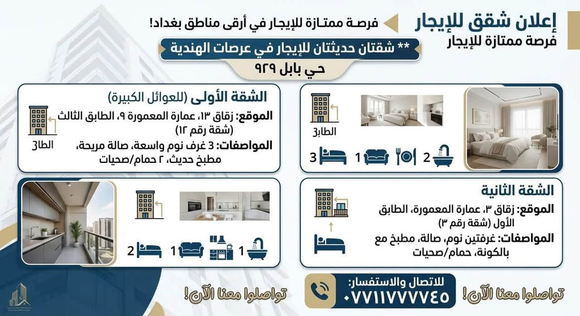 فرصة ممتازة للإيجار في أرقى مناطق بغداد!
تتوفر شقتان حديثتان بتشطيبات ممتازة في عرصات الهندية - حي بابل (محلة 929)، بتصاميم ومساحات مختلفة لتناسب احتياجاتك:

الشقة الأولى 

 * الموقع: زقاق 13، عمارة المعمورة 9، الطابق الثالث (شقة رقم 12).

 * المواصفات: 3 غرف نوم واسعة + صالة مريحة + مطبخ حديث + 2 حمام/صحيات.

الشقة الثانية

 * الموقع: زقاق 3، عمارة المعمورة، الطابق الأول (شقة رقم 3).

 * المواصفات: غرفتين نوم + صالة + مطبخ مع بالكونة + حمام/صحيات.

للمعاينة والاستفسار:

يرجى الاتصال على الرقم: ***********
