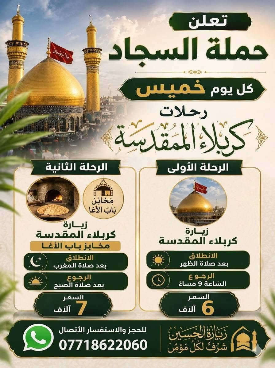 ياطَريق الاِشتياق سرِّ بنَا نَحو كَربلاء....
🟣🔸تعلن حملة السجاد 🔸🟣

👇👇👇👇

🟥 رحلات كربلاء المقدسة🟥

يوم الخميس...8/27

الرحلة الأولى.. 

🟣🔸 زيارة كربلاء المقدسة

🟣🔸 الانطلاق بعد صلاة الظهر

🟣🔸 الرجوع الساعة 🕧 9 مساءا

🟣🔸 النفر 6 الاف 🔸🟣

🌴🌴🌴🌴🌴

الرحلة الثانية..

🟣🔸 زيارة كربلاء المقدسة

 🟣🔸 مخابز باب الأغا

🟣🔸 الانطلاق بعد صلاة المغرب

🟣🔸 الرجوع بعد صلاة الصبح

🟣🔸 النفر 7 الاف 🔸🟣

🌴🌴🌴

🟣🔸 يوم الجمعة.. 8/28

🟥 رحلات يوم الجمعة🟥

الرحلة الأولى... 

🟣🔸 زيارة سامراء المقدسة

🟣🔸 سيد محمد

🟣🔸 الانطلاق بعد صلاة الظهر

🟣🔸 الرجوع الساعة 🕧 9 مساءا

🟣🔸 النفر 10 الاف 🔸🟣

🌴🌴🌴🌴

الرحلة الثانية...

🟣🔸 زيارة النجف الاشرف - مقبرة

🟣🔸 الانطلاق الساعة 🕧 9 مساءا

🟣🔸 الرجوع الساعة 🕧 8 صباحا

🟣🔸 النفر 10 الاف 🔸🟣

🌴🌴🌴🌴

مناطق التجمع...

كاظمية.. جامع العكيلات

الحرية.. ساحة عدن

شاطىء التاجي.. مدرسة منار العلم

وباقي المناطق المجاورة نجيكم أقرب نقطة دالة

🚎♨️ كوسترات حديثة ومكيفة ♨️🚎

للحجز والاستفسار الاتصال بأرقام الحملة

❎ *********** ابو سجاد

متوفر واتساب

❎ *********** ادمونة كروب

متوفر واتساب

✳️ شعارنا..

✳️ هدفنا خدمتكم ومن الله التوفيق ✳️
