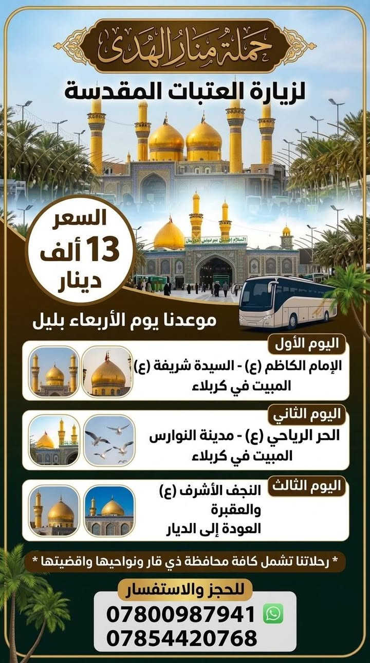 حجز مفتوح ***********
               ***********

نص مكتوب في الصور:
- حَمْلَةُ مَنَارُ الهُدَى لزيارة العتبات المقدسة كل 10 نفرات = 11 مجاني السعر 20 ألف موعدنا يوم الأربعاء ليلاً اليوم الأول سامراء وسيد محمد المبيت في بغداد اليوم الثاني السيدة شريفة بنت الحسن المبيت في كربلاء اليوم الثالث الحر الرياحي مدينة النوارس المبيت في كربلاء اليوم الرابع النجف الأشرف والمقبرة مع العودة العودة إلى الديار رحلاتنا تشمل كافة ذي قار ونواحيها واقضيتها للحجز والاستفسار *********** واتساب ***********
- حملة منار الهدى لزيارة العتبات المقدسة السعر 13 ألف دينار موعدنا يوم الأربعاء بليل اليوم الأول الإمام الكاظم (ع) - السيدة شريفة (ع) المبيت في كربلاء اليوم الثاني الحر الرياحي (ع) - مدينة النوارس المبيت في كربلاء اليوم الثالث النجف الأشرف (ع) والعقبرة العودة إلى الديار * رحلاتنا تشمل كافة محافظة ذي قار ونواحيها واقضيتها * للحجز والاستفسار *********** ***********