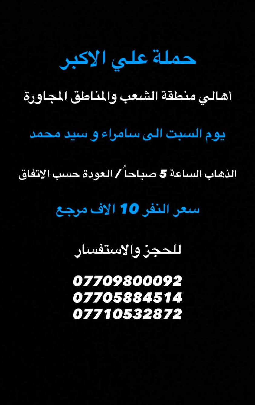 (عروض خاصة طيله ايام الاسبوع)
( شاهدو الرحلات الي تناسبكم داخل الصور  )

(#جدول_زيارات_حمله_علي_الاكبر_)

        (حملتكم ويانه غير لسنا الوحيدون لكننا الافضل)

                         (#طيله_ايام_الاسبوع)

أهالي منطقه الشعب والمناطق المجاورة 

مكان الحمله والانطلاق 

الفرع الاول: الشعب شارع عدن جامع الشروفي 

الفرع الثاني: حي اور حسينيه المصطفى 

للحجز وللاستفسار يوجد وتساب 24

- *********** - *********** - *********** -

_______________________________________

سياره رقم (1)🚌👇👈(سعر النفر 10 الاف مرجع)

يوم الجمعة الى سامراء وسيد محمد 

وقت الانطلاق الساعه ال 9 ليلاً والرجوع حسب الاتفاق 

_______________________________________

سياره رقم (2)🚌👇👈(سعر النفر 6 الاف مرجع)

كل جمعة الى كربلاء المقدسة 

وقت الانطلاق الساعه ال 10 ليلاً والرجوع ال 5 صباحاً 

_______________________________________

سياره رقم (3) 🚌👇👈(سعر النفر 8 الاف مرجع )

كل جمعة إلى النجف الاشرف 

وقت الانطلاق الساعه ال11 ليلاً والرجوع ال 9 صباحاً 

_______________________________________

سياره رقم (4)🚌👇👈(سعر النفر 10 الاف مرجع)

يوم السبت الى سامراء وسيد محمد 

وقت الانطلاق الساعه ال 5 صباحاً والرجوع حسب الاتفاق 

_______________________________________

سياره رقم (5) 🚌👇👈(سعر النفر 6 الاف مرجع )

كل سبت إلى كربلاء المقدسة 

وقت الانطلاق الساعه ال 3 ظهراً والرجوع ال 11 ليلاً 

_______________________________________

سياره رقم (6)🚌👇👈(سعر النفر 2000 دينار مرجع )

كل سبت إلى الامام الكاظم (ع)

وقت الانطلاق الساعه ال5 عصراً والعوده ال 10 ليلاً 

________________________________________

حمله علي الأكبر لزياره العتبات المقدسه المكان بغداد الشعب شارع عدن جامع الشروفي 

*********** -*********** - *********** -

ومن الله التوفيق . (ملاحظة توجد لدينه سياره تكسي )

خدمه الزوار شرف لنا👇👇زورونا

https://www.facebook.com/groups/1304752093235453/
