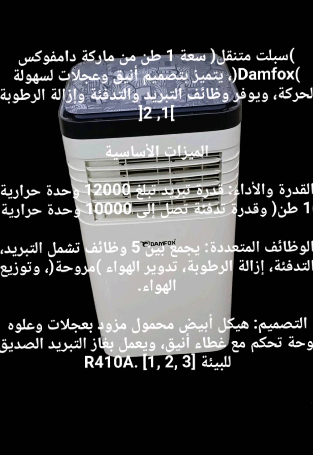 جديد مال باله من غسلته صار بيه صوت هاي مواصفاته سبلت متنقل ( سعة 1 طن من ماركة دامفوكس )Damfox)، يتميز بتصميم أنيق وعجلات لسهولة لحركة، ويوفر وظائف التبريد والتدفئة وإزالة الرطوبة

]2,1[

الميزات الأساسية

القدرة والأداء : قدرة تبريد تبلغ 12000 وحدة حرارية

1 طن ) وقدرة تدفئة تصل إلى 10000 وحدة حرارية

DAMFOX الوظائف المتعددة : يجمع بين 5 وظائف تشمل التبريد التدفئة، إزالة الرطوبة، تدوير الهواء ) مروحة ، وتوزيع الهواء.

التصميم هيكل أبيض محمول مزود بعجلات وعلوه وحة تحكم مع غطاء أنيق، ويعمل بغاز التبريد الصديق

R410A. ]1, 2, 3[ للبيئة