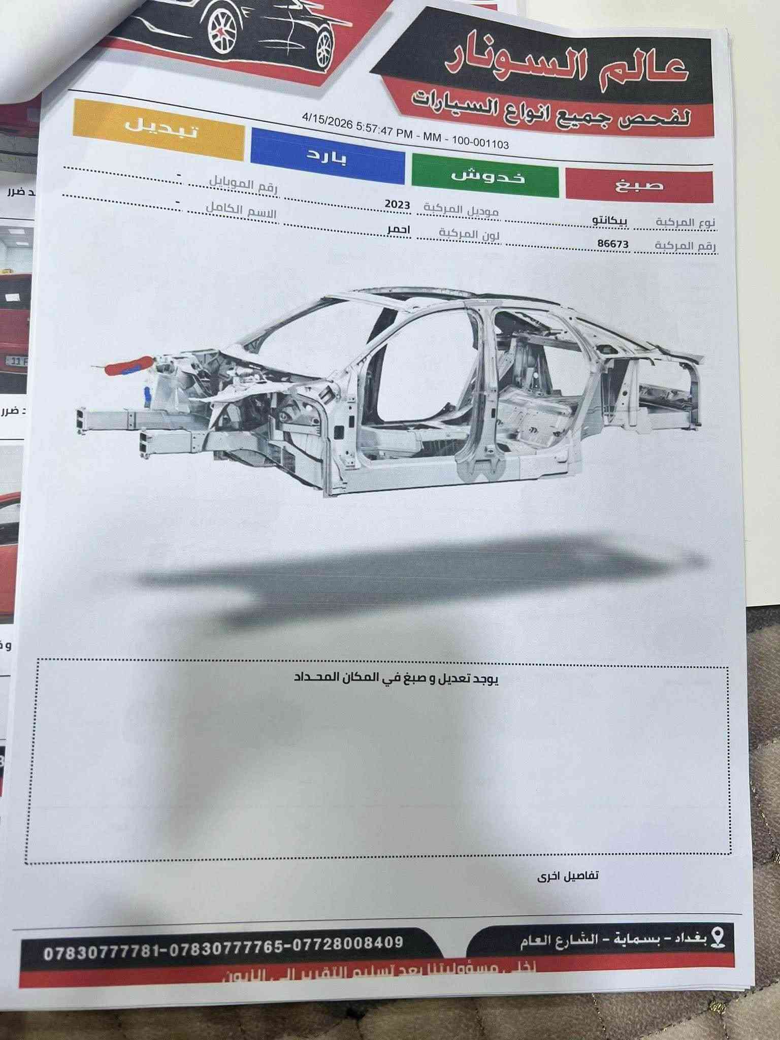 السلام عليكم 
كيا بيكانتو
 فئه مورنينج 2023
فول مواصفات عدا الفتحه 
مكان بغداد بسمايه 
حادث جاملغ موضح بلسونار
*********** بغداد, العراق

نص مكتوب في الصور:
- عالم السونار لفحص جميع انواع السيارات 4/15/2026 5:57:47 PM - MM - 100-001103 تبديل بارد خدوش صبغ رقم الموبايل ...................................... الاسم الكامل .................................................... موديل المركبة 2023 نوع المركبة بيكانتو لون المركبة احمر رقم المركبة 86673 يوجد تعديل و صبغ في المكان المحدد تفاصيل اخرى ***********783***********008409 بغداد - بسماية - الشارع العام اخلي مسؤوليتنا بعد تسليم التقرير الى الزبون
- عالم السونار لفحص جميع انواع السيارات 4/15/2026 5:50:43 PM - MM - 100-000015 لم يتم الفحص PDR نوع المركبة بيكانتو رقم المركبة 86673 موديل المركبة 2023 لون المركبة احمر رقم الموبايل - الاسم الكامل - معلومات السيارة صورة توضيحية Motor Components Electronic Components Electrical Components Lighting Components Electrical Components Energy Storage المسار الحالة التقرير البطاريه جيد جيد الدايمنو جيد جيد مصباح امامي أيمن جيد جيد مصباح امامي أيسر جيد جيد كشاف خلفي أيمن جيد جيد كشاف خلفي أيسر جيد جيد مؤشرات الانعطاف جيد جيد انقر هنا واكتب التقرير تفاصيل اخرى ***********783***********008409 بغداد - بسماية - الشارع العام لخي مسؤوليتنا بعد تسليم التقرير الى الزبون