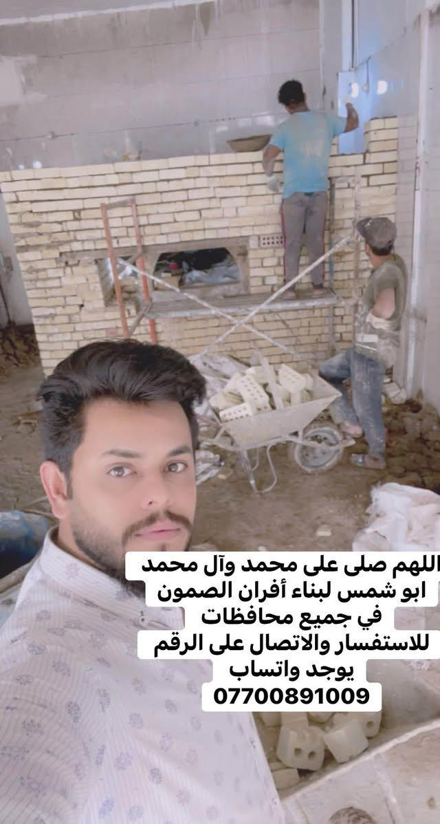 *********** للاستفسار والاتصال على الرقم يوجد واتساب 
بسم الله الرحمن الرحيم
يالله يارزاق

ابو شمس الكواز

 لبناء جميع انواع وأحجام الصمون الحجري 
وافران البيتزا
وتنانير الخبز وتنانير المندي. 
لجميع محافظات عراقنا الحبيب. مهنتنا ابن عن جد

اولآ. ضمان العمل لا يقل عن 20 سنه. 
ثانيآ. العركجين مالتنه طين وفرشي.  
ثالثآ. طابوك الدبان تركي اصلي يتحمل درجه حراره 1200 إلى 1400 
رابعآ. قله في اصراف الوقود. 
خامسآ. كادر عمل متميز ومتخصص في بناء الأفران.
سادسآ. الباب والسجه والقوس من النوع الثقيل.

