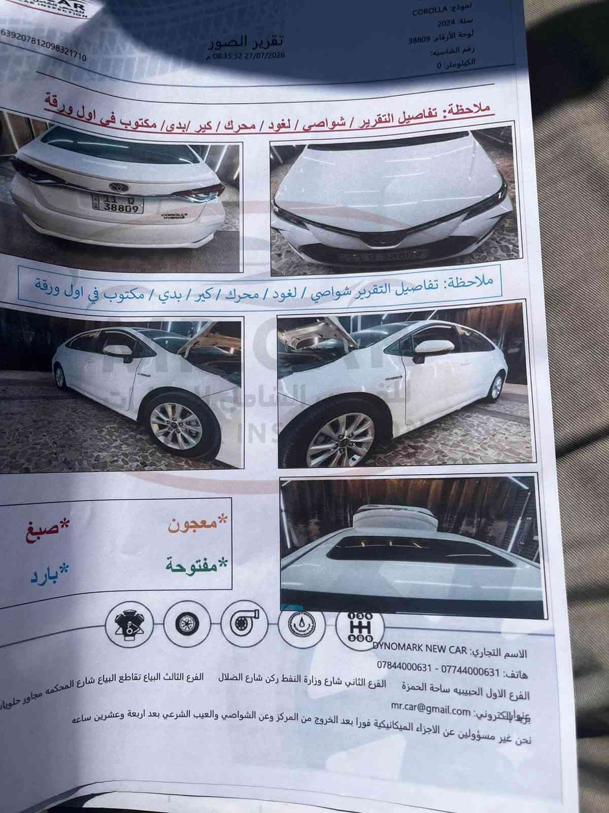 السلام عليكم
كورلا هايبرد موديل 2024   
رقم بغداد الدولي الجديد 
بسمي تحويل مباشر 
مكفولة كفالة من التبديل والصبغ والبارد
فتحة سقف  /تبريد قطعتين
رادار تحديد مسار / لايتات زينون بك لايت LED
بصمة دخول ذكي / محرك 1800 
هاند بريك بصمة اوتو هولد / كامرة حساس امامي خلفي 
ماشية 51 الف حقيقي السونار مرفق بالمنشور
مكان السيارة الدورة
السعر  152$ وبيها مجال بسيط
الاتصال ***********

نص مكتوب في الصور:
- AR INSPECTION 6392***********710 تقرير الصور 08:35:32 27/07/2026 نموذج: COROLLA سنة: 2024 لوحة الأرقام: 38809 رقم الشاصيه: الكيلومتر: 0 ملاحظة: تفاصيل التقرير / شواصي / لغود / محرك / كير / بدي / مكتوب في اول ورقة ملاحظة: تفاصيل التقرير / شواصي / لغود / محرك / كير / بدي / مكتوب في اول ورقة *معجون *مفتوحة *صبغ *بارد الاسم التجاري: DYNOMARK NEW CAR هاتف: *********** - *********** الفرع الأول الحبيبية ساحة الحمزة الفرع الثاني شارع النفط ركن شارع الضلال الفرع الثالث البياع تقاطع البياع شارع المحكمة مجاور حلويات بريدالإلكتروني: mr.car@gmail.com نحن غير مسؤولين عن الاجزاء الميكانيكية فوراً بعد الخروج من المركز وعن الشواصي والعيب الشرعي بعد اربعة وعشرين ساعه