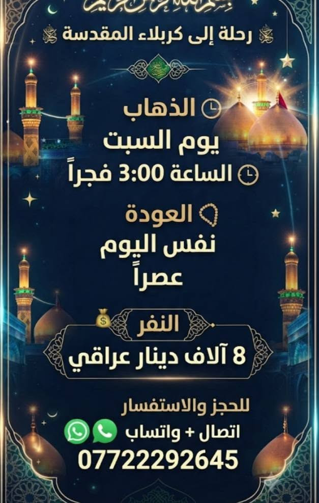 #اختر___رحلتك *********** اتصال واتساب

نص مكتوب في الصور:
- مقاعد محدوده والعتلی الخميس... 10ليلا النجف النتشعلّم الكوفه والمقابر العوده يوم الجمعة بعد صلاه الظهر 10K النفر 10 الاف دينار اتصال واتساب ***********
- بسم الله الرحمن الرحيم
- رحلة إلى كربلاء المقدسة
- الذهاب
- يوم الخميس
- الساعة 1:00 ظهراً
- العودة
- يوم الجمعة
- بعد صلاة الفجر
- النفر
- 8 آلاف دينار عراقي
- للحجز والاستفسار
- اتصال + واتساب
- ***********
- رحلة إلى كربلاء المقدسة الذهاب يوم السبت الساعة 3:00 فجراً العودة نفس اليوم عصراً النفر 8 آلاف دينار عراقي للحجز والاستفسار اتصال + واتساب ***********