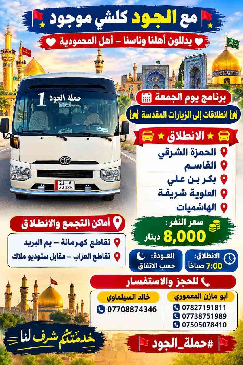 🕕 ✨🚩 #حملة_الجود للزيارات والنقل الجامعي 🚩✨

📅 برنامج يوم الأربعاء
🌙🕌 انطلاقات إلى الزيارات المقدسة 🕌🌙

━━━━━━━━━━━━━━━━━━

🚌⭐️ الانطلاق الأول ⭐️🚌

📍 كربلاء المقدسة
💰 سعر النفر: 3,000 دينار
🕓 الانطلاق: 4:00 عصرًا
🌙 العودة: 10:30 ليلًا

━━━━━━━━━━━━━━━━━━

🚌⭐️ الانطلاق الثاني ⭐️🚌

📍 الكاظمية المقدسة
💰 سعر النفر: 2,000 دينار
🕓 الانطلاق: 4:00 عصرًا
🌙 العودة: 10:30 ليلًا

━━━━━━━━━━━━━━━━━━

🚌⭐️ الانطلاق الثالث ⭐️🚌

📍 العلوية شريفة بنت الحسن
📍 عمران بن علي
📍 علي بن الحسين

💰 سعر النفر: 4,000 دينار
🕓 الانطلاق: 4:00 عصرًا
🌙 العودة: 10:30 ليلًا

━━━━━━━━━━━━━━━━━━

🚌⭐️ الانطلاق الرابع ⭐️🚌

📍 النجف الأشرف – مبيت
💰 سعر النفر: 5,000 دينار
🕗 الانطلاق: 8:00 ليلًا
🌅 العودة: 8:00 صباحًا

━━━━━━━━━━━━━━━━━━

🌟🕌 الحجز المسبق ليوم الجمعة صباحًا 🕌🌟

🚌⭐️ الانطلاق الأول ⭐️🚌

📍 الحمزة الشرقي + القاسم + بكر بن علي
📍 العلوية شريفة + الهاشميات

💰 سعر النفر: 8,000 دينار
🕕 الانطلاق: 6:00 صباحًا
🌅 العودة: حسب الاتفاق

━━━━━━━━━━━━━━━━━━

🚌⭐️ الانطلاق الثاني ⭐️🚌

📍 النجف الأشرف + المقبرة
💰 سعر النفر: 5,000 دينار
🕕 الانطلاق: 6:00 صباحًا
🌞 العودة: 2:00 ظهرًا

━━━━━━━━━━━━━━━━━━

📍⭐️ أماكن التجمع والانطلاق ⭐️📍

📌 تقاطع كهرمانة – يم البريد
📌 تقاطع العزاب – مقابل ستوديو ملاك

━━━━━━━━━━━━━━━━━━

📞⭐️ للحجز والاستفسار ⭐️📞

👤 أبو مازن المعموري
📱 ***********
📱 ***********
📱 ***********

👤 خالد السيلماوي
📱 ***********
